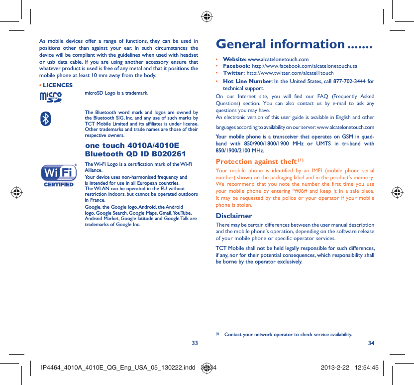 33 34As mobile devices offer a range of functions, they can be used in positions other than against your ear. In such circumstances the device will be compliant with the guidelines when used with headset or usb data cable. If you are using another accessory ensure that whatever product is used is free of any metal and that it positions the mobile phone at least 10 mm away from the body.LICENCES • microSD Logo is a trademark. The Bluetooth word mark and logos are owned by the Bluetooth SIG, Inc. and any use of such marks by TCT Mobile Limited and its affiliates is under license. Other trademarks and trade names are those of their respective owners. one touch 4010A/4010E Bluetooth QD ID B020261 The Wi-Fi Logo is a certification mark of the Wi-Fi Alliance.Your device uses non-harmonised frequency and is intended for use in all European countries. The WLAN can be operated in the EU without restriction indoors, but cannot be operated outdoors in France. Google, the Google logo, Android, the Android logo, Google Search, Google Maps, Gmail, YouTube, Android Market, Google latitude and Google Talk are trademarks of Google Inc.General information .......• Website: www.alcatelonetouch.com• Facebook: http://www.facebook.com/alcatelonetouchusa• Twitter: http://www.twitter.com/alcatel1touch• Hot Line Number: In the United States, call 877-702-3444 for technical support.On our Internet site, you will find our FAQ (Frequently Asked Questions) section. You can also contact us by e-mail to ask any questions you may have. An electronic version of this user guide is available in English and other languages according to availability on our server: www.alcatelonetouch.comYour mobile phone is a transceiver that operates on GSM in quad-band with 850/900/1800/1900 MHz or UMTS in tri-band with 850/1900/2100 MHz.Protection against theft (1)Your mobile phone is identified by an IMEI (mobile phone serial number) shown on the packaging label and in the product’s memory. We recommend that you note the number the first time you use your mobile phone by entering *#06# and keep it in a safe place. It may be requested by the police or your operator if your mobile phone is stolen. DisclaimerThere may be certain differences between the user manual description and the mobile phone’s operation, depending on the software release of your mobile phone or specific operator services.TCT Mobile shall not be held legally responsible for such differences, if any, nor for their potential consequences, which responsibility shall be borne by the operator exclusively.(1)  Contact your network operator to check service availability.IP4464_4010A_4010E_QG_Eng_USA_05_130222.indd   33-34IP4464_4010A_4010E_QG_Eng_USA_05_130222.indd   33-34 2013-2-22   12:54:452013-2-22   12:54:45