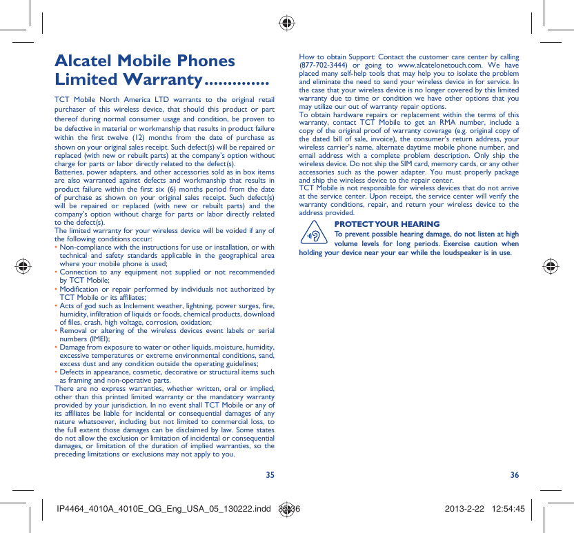 35 36Alcatel Mobile Phones Limited Warranty ..............TCT Mobile North America LTD warrants to the original retail purchaser of this wireless device, that should this product or part thereof during normal consumer usage and condition, be proven to be defective in material or workmanship that results in product failure within the first twelve (12) months from the date of purchase as shown on your original sales receipt. Such defect(s) will be repaired or  replaced (with new or rebuilt parts) at the company’s option without charge for parts or labor directly related to the defect(s).Batteries, power adapters, and other accessories sold as in box items are also warranted against defects and workmanship that results in product failure within the first six (6) months period from the date of purchase as shown on your original sales receipt. Such defect(s) will be repaired or replaced (with new or rebuilt parts) and the company’s option without charge for parts or labor directly related to the defect(s).The limited warranty for your wireless device will be voided if any of the following conditions occur:•  Non-compliance with the instructions for use or installation, or with technical and safety standards applicable in the geographical area where your mobile phone is used;•  Connection to any equipment not supplied or not recommended by TCT Mobile;•  Modification or repair performed by individuals not authorized by TCT Mobile or its affiliates;•  Acts of god such as Inclement weather, lightning, power surges, fire, humidity, infiltration of liquids or foods, chemical products, download of files, crash, high voltage, corrosion, oxidation;•  Removal or altering of the wireless devices event labels or serial numbers (IMEI);•  Damage from exposure to water or other liquids, moisture, humidity, excessive temperatures or extreme environmental conditions, sand, excess dust and any condition outside the operating guidelines;•  Defects in appearance, cosmetic, decorative or structural items such as framing and non-operative parts.There are no express warranties, whether written, oral or implied, other than this printed limited warranty or the mandatory warranty provided by your jurisdiction. In no event shall TCT Mobile or any of its affiliates be liable for incidental or consequential damages of any nature whatsoever, including but not limited to commercial loss, to the full extent those damages can be disclaimed by law. Some states do not allow the exclusion or limitation of incidental or consequential damages, or limitation of the duration of implied warranties, so the preceding limitations or exclusions may not apply to you.How to obtain Support: Contact the customer care center by calling (877-702-3444) or going to www.alcatelonetouch.com. We have placed many self-help tools that may help you to isolate the problem and eliminate the need to send your wireless device in for service. In the case that your wireless device is no longer covered by this limited warranty due to time or condition we have other options that you may utilize our out of warranty repair options.To obtain hardware repairs or replacement within the terms of this warranty, contact TCT Mobile to get an RMA number, include a copy of the original proof of warranty coverage (e.g. original copy of the dated bill of sale, invoice), the consumer’s return address, your wireless carrier’s name, alternate daytime mobile phone number, and email address with a complete problem description. Only ship the wireless device. Do not ship the SIM card, memory cards, or any other accessories such as the power adapter. You must properly package and ship the wireless device to the repair center. TCT Mobile is not responsible for wireless devices that do not arrive at the service center. Upon receipt, the service center will verify the warranty conditions, repair, and return your wireless device to the address provided. PROTECT YOUR  HEARINGTo prevent possible hearing damage, do not listen at high volume levels for long periods. Exercise caution when holding your device near your ear while the loudspeaker is in use. IP4464_4010A_4010E_QG_Eng_USA_05_130222.indd   35-36IP4464_4010A_4010E_QG_Eng_USA_05_130222.indd   35-36 2013-2-22   12:54:452013-2-22   12:54:45