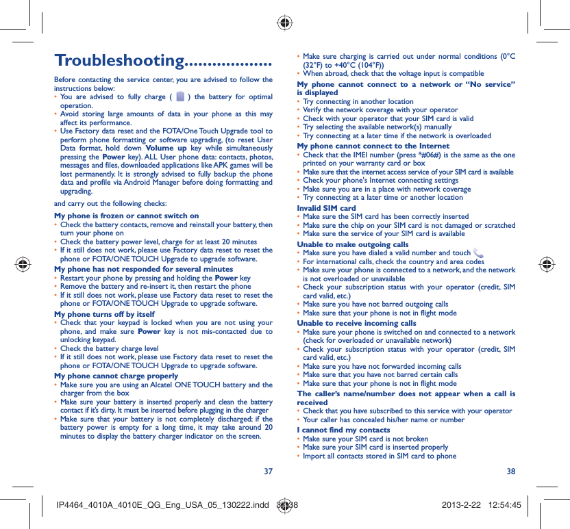 37 38Troubleshooting...................Before contacting the service center, you are advised to follow the instructions below:You are advised to fully charge ( •   ) the battery for optimal operation.Avoid storing large amounts of data in your phone as this may • affect its performance.Use Factory data reset and the FOTA/One Touch Upgrade tool to • perform phone formatting or software upgrading, (to reset User Data format, hold down Volume up key while simultaneously pressing the Power key). ALL User phone data: contacts, photos, messages and files, downloaded applications like APK games will be lost permanently. It is strongly advised to fully backup the phone data and profile via Android Manager before doing formatting and upgrading.and carry out the following checks:My phone is frozen or cannot switch onCheck the battery contacts, remove and reinstall your battery, then • turn your phone on Check the battery power level, charge for at least 20 minutes• If it still does not work, please use Factory data reset to reset the • phone or FOTA/ONE TOUCH Upgrade to upgrade software.My phone has not responded for several minutesRestart your phone by pressing and holding the •  Power keyRemove the battery and re-insert it, then restart the phone• If it still does not work, please use Factory data reset to reset the • phone or FOTA/ONE TOUCH Upgrade to upgrade software.My phone turns off by itselfCheck that your keypad is locked when you are not using your • phone, and make sure Power key is not mis-contacted due to unlocking keypad.Check the battery charge level• If it still does not work, please use Factory data reset to reset the • phone or FOTA/ONE TOUCH Upgrade to upgrade software.My phone cannot charge properlyMake sure you are using an Alcatel ONE TOUCH battery and the • charger from the boxMake sure your battery is inserted properly and clean the battery • contact if it’s dirty. It must be inserted before plugging in the chargerMake sure that your battery is not completely discharged; if the • battery power is empty for a long time, it may take around 20 minutes to display the battery charger indicator on the screen.Make sure charging is carried out under normal conditions (0°C • (32°F) to +40°C (104°F))When abroad, check that the voltage input is compatible• My phone cannot connect to a network or “No service” is displayedTry connecting in another location• Verify the network coverage with your operator• Check with your operator that your SIM card is valid• Try selecting the available network(s) manually• Try connecting at a later time if the network is overloaded• My phone cannot connect to the InternetCheck that the IMEI number (press *#06#) is the same as the one • printed on your warranty card or boxMake sure that the internet access service of your SIM card is available• Check your phone&apos;s Internet connecting settings• Make sure you are in a place with network coverage• Try connecting at a later time or another location• Invalid SIM cardMake sure the SIM card has been correctly inserted• Make sure the chip on your SIM card is not damaged or scratched• Make sure the service of your SIM card is available• Unable to make outgoing callsMake sure you have dialed a valid number and touch •   For international calls, check the country and area codes• Make sure your phone is connected to a network, and the network • is not overloaded or unavailableCheck your subscription status with your operator (credit, SIM • card valid, etc.)Make sure you have not barred outgoing calls • Make sure that your phone is not in flight mode• Unable to receive incoming callsMake sure your phone is switched on and connected to a network • (check for overloaded or unavailable network)Check your subscription status with your operator (credit, SIM • card valid, etc.)Make sure you have not forwarded incoming calls • Make sure that you have not barred certain calls• Make sure that your phone is not in flight mode• The caller’s name/number does not appear when a call is receivedCheck that you have subscribed to this service with your operator• Your caller has concealed his/her name or number• I cannot find my contactsMake sure your SIM card is not broken• Make sure your SIM card is inserted properly• Import all contacts stored in SIM card to phone• IP4464_4010A_4010E_QG_Eng_USA_05_130222.indd   37-38IP4464_4010A_4010E_QG_Eng_USA_05_130222.indd   37-38 2013-2-22   12:54:452013-2-22   12:54:45