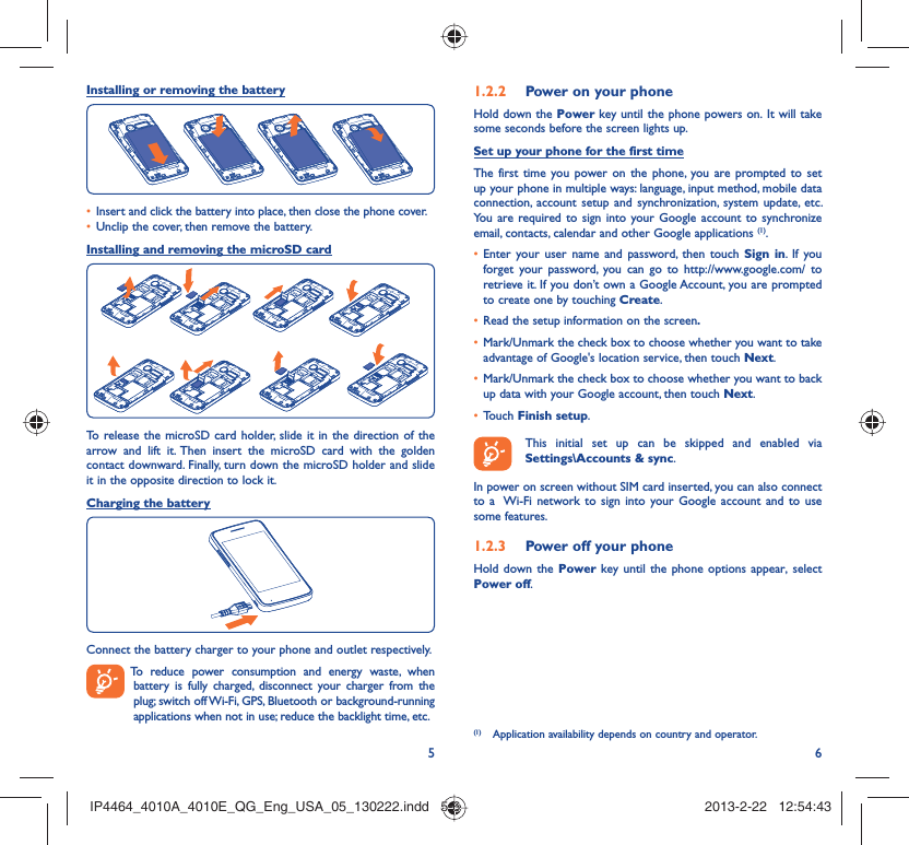 56Installing or removing the batteryInsert and click the battery into place, then close the phone cover.• Unclip the cover, then remove the battery.• Installing and removing the microSD cardTo release the microSD card holder, slide it in the direction of the arrow and lift it. Then insert the microSD card with the golden contact downward. Finally, turn down the microSD holder and slide it in the opposite direction to lock it.Charging the batteryConnect the battery charger to your phone and outlet respectively.  To reduce power consumption and energy waste, when battery is fully charged, disconnect your charger from the plug; switch off Wi-Fi, GPS, Bluetooth or background-running applications when not in use; reduce the backlight time, etc.Power on your phone1.2.2 Hold down the Power key until the phone powers on. It will take some seconds before the screen lights up.Set up your phone for the first timeThe first time you power on the phone, you are prompted to set up your phone in multiple ways: language, input method, mobile data connection, account setup and synchronization, system update, etc.  You are required to sign into your Google account to synchronize email, contacts, calendar and other Google applications (1). Enter your user name and password, then touch •  Sign in. If you forget your password, you can go to http://www.google.com/ to retrieve it. If you don’t own a Google Account, you are prompted to create one by touching Create.Read the setup information on the screen•  .Mark/Unmark the check box to choose whether you want to take • advantage of Google&apos;s location service, then touch Next.Mark/Unmark the check box to choose whether you want to back • up data with your Google account, then touch Next.Touch •  Finish setup.  This initial set up can be skipped and enabled via Settings\Accounts &amp; sync.In power on screen without SIM card inserted, you can also connect to a  Wi-Fi network to sign into your Google account and to use some features.Power off your phone1.2.3 Hold down the Power key until the phone options appear, select Power off.(1)  Application availability depends on country and operator.IP4464_4010A_4010E_QG_Eng_USA_05_130222.indd   5-6IP4464_4010A_4010E_QG_Eng_USA_05_130222.indd   5-6 2013-2-22   12:54:432013-2-22   12:54:43