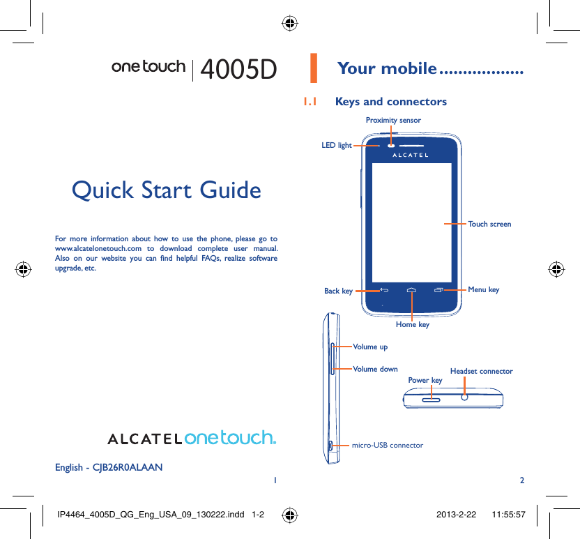 12English - CJB26R0ALAANQuick Start GuideFor more information about how to use the phone, please go to www.alcatelonetouch.com to download complete user manual. Also on our website you can find helpful FAQs, realize software upgrade, etc.Your mobile1   ..................Keys and connectors1.1 Proximity sensorTouch screenLED lightBack keyHome keyMenu keyHeadset connectorPower keymicro-USB connectorVolume upVolume down4005DIP4464_4005D_QG_Eng_USA_09_130222.indd   1-2IP4464_4005D_QG_Eng_USA_09_130222.indd   1-2 2013-2-22    11:55:572013-2-22    11:55:57