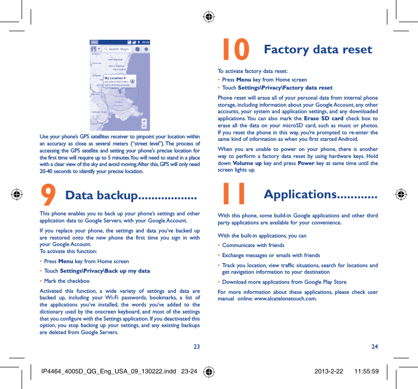 23 24Use your phone’s GPS satellites receiver to pinpoint your location within an accuracy as close as several meters (“street level”). The process of accessing the GPS satellite and setting your phone&apos;s precise location for the first time will require up to 5 minutes. You will need to stand in a place with a clear view of the sky and avoid moving. After this, GPS will only need 20-40 seconds to identify your precise location.Data backup9   ..................This phone enables you to back up your phone’s settings and other application data to Google Servers, with your Google Account. If you replace your phone, the settings and data you’ve backed up are restored onto the new phone the first time you sign in with your Google Account. To activate this function:Press •  Menu key from Home screenTouch •  Settings\Privacy\Back up my dataMark the checkbox• Activated this function, a wide variety of settings and data are backed up, including your Wi-Fi passwords, bookmarks, a list of the applications you’ve installed, the words you’ve added to the dictionary used by the onscreen keyboard, and most of the settings that you configure with the Settings application. If you deactivated this option, you stop backing up your settings, and any existing backups are deleted from Google Servers.Factory data reset10 To activate factory data reset:Press •  Menu key from Home screenTouch •  Settings\Privacy\Factory data resetPhone reset will erase all of your personal data from internal phone storage, including information about your Google Account, any other accounts, your system and application settings, and any downloaded applications. You can also mark the Erase SD card check box to erase all the data on your microSD card, such as music or photos. If you reset the phone in this way, you’re prompted to re-enter the same kind of information as when you first started Android.When you are unable to power on your phone, there is another way to perform a factory data reset by using hardware keys. Hold down Volume up key and press Power key at same time until the screen lights up.Applications11   ............With this phone, some build-in Google applications and other third party applications are available for your convenience.With the built-in applications, you canCommunicate with friends• Exchange messages or emails with friends• Track you location, view traffic situations, search for locations and • get navigation information to your destinationDownload more applications from Google Play Store • For more information about these applications, please check user manual  online: www.alcatelonetouch.com.IP4464_4005D_QG_Eng_USA_09_130222.indd   23-24IP4464_4005D_QG_Eng_USA_09_130222.indd   23-24 2013-2-22    11:55:592013-2-22    11:55:59