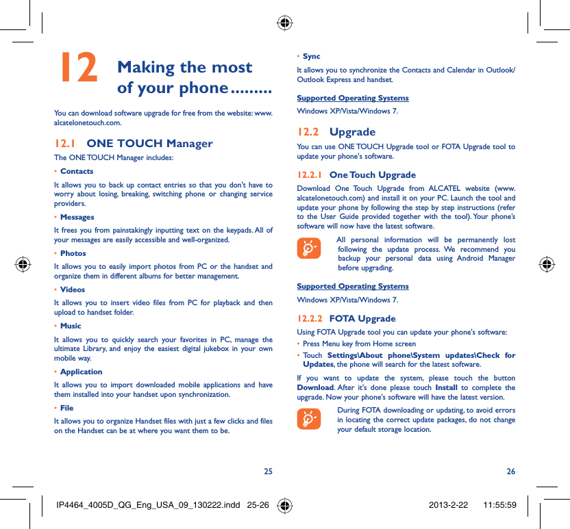 25 26 Making the most 12  of your phone .........You can download software upgrade for free from the website: www.alcatelonetouch.com.ONE TOUCH Manager12.1 The ONE TOUCH Manager includes:Contacts• It allows you to back up contact entries so that you don&apos;t have to worry about losing, breaking, switching phone or changing service providers.Messages• It frees you from painstakingly inputting text on the keypads. All of your messages are easily accessible and well-organized.Photos• It allows you to easily import photos from PC or the handset and organize them in different albums for better management.Videos• It allows you to insert video files from PC for playback and then upload to handset folder.Music• It allows you to quickly search your favorites in PC, manage the ultimate Library, and enjoy the easiest digital jukebox in your own mobile way. Application • It allows you to import downloaded mobile applications and have them installed into your handset upon synchronization.File • It allows you to organize Handset files with just a few clicks and files on the Handset can be at where you want them to be.Sync• It allows you to synchronize the Contacts and Calendar in Outlook/ Outlook Express and handset.Supported Operating SystemsWindows XP/Vista/Windows 7.Upgrade12.2 You can use ONE TOUCH Upgrade tool or FOTA Upgrade tool to update your phone&apos;s software.One Touch  Upgrade12.2.1 Download One Touch Upgrade from ALCATEL website (www.alcatelonetouch.com) and install it on your PC. Launch the tool and update your phone by following the step by step instructions (refer to the User Guide provided together with the tool). Your phone’s software will now have the latest software.  All personal information will be permanently lost following the update process. We recommend you backup your personal data using Android Manager before upgrading.Supported Operating SystemsWindows XP/Vista/Windows 7.FOTA Upgrade12.2.2 Using FOTA Upgrade tool you can update your phone&apos;s software:Press Menu key from Home screen• Touch •  Settings\About phone\System updates\Check for Updates, the phone will search for the latest software.If you want to update the system, please touch the button Download. After it&apos;s done please touch Install to complete the upgrade. Now your phone&apos;s software will have the latest version.  During FOTA downloading or updating, to avoid errors in locating the correct update packages, do not change your default storage location.IP4464_4005D_QG_Eng_USA_09_130222.indd   25-26IP4464_4005D_QG_Eng_USA_09_130222.indd   25-26 2013-2-22    11:55:592013-2-22    11:55:59