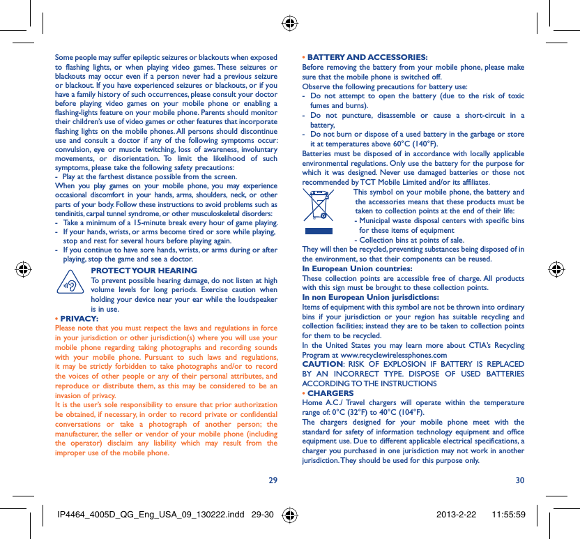 29 30Some people may suffer epileptic seizures or blackouts when exposed to flashing lights, or when playing video games. These seizures or blackouts may occur even if a person never had a previous seizure or blackout. If you have experienced seizures or blackouts, or if you have a family history of such occurrences, please consult your doctor before playing video games on your mobile phone or enabling a flashing-lights feature on your mobile phone. Parents should monitor their children’s use of video games or other features that incorporate flashing lights on the mobile phones. All persons should discontinue use and consult a doctor if any of the following symptoms occur: convulsion, eye or muscle twitching, loss of awareness, involuntary movements, or disorientation. To limit the likelihood of such symptoms, please take the following safety precautions:-  Play at the farthest distance possible from the screen.When you play games on your mobile phone, you may experience occasional discomfort in your hands, arms, shoulders, neck, or other parts of your body. Follow these instructions to avoid problems such as tendinitis, carpal tunnel syndrome, or other musculoskeletal disorders:-  Take a minimum of a 15-minute break every hour of game playing.-  If your hands, wrists, or arms become tired or sore while playing, stop and rest for several hours before playing again.-  If you continue to have sore hands, wrists, or arms during or after playing, stop the game and see a doctor.PROTECT YOUR  HEARING To prevent possible hearing damage, do not listen at high volume levels for long periods. Exercise caution when holding your device near your ear while the loudspeaker is in use. • PRIVACY:Please note that you must respect the laws and regulations in force in your jurisdiction or other jurisdiction(s) where you will use your mobile phone regarding taking photographs and recording sounds with your mobile phone. Pursuant to such laws and regulations, it may be strictly forbidden to take photographs and/or to record the voices of other people or any of their personal attributes, and reproduce or distribute them, as this may be considered to be an invasion of privacy.  It is the user’s sole responsibility to ensure that prior authorization be obtained, if necessary, in order to record private or confidential conversations or take a photograph of another person; the manufacturer, the seller or vendor of your mobile phone (including the operator) disclaim any liability which may result from the improper use of the mobile phone.• BATTERY AND ACCESSORIES:Before removing the battery from your mobile phone, please make sure that the mobile phone is switched off. Observe the following precautions for battery use: -  Do not attempt to open the battery (due to the risk of toxic fumes and burns). - Do not puncture, disassemble or cause a short-circuit in a battery, -  Do not burn or dispose of a used battery in the garbage or store it at temperatures above 60°C (140°F). Batteries must be disposed of in accordance with locally applicable environmental regulations. Only use the battery for the purpose for which it was designed. Never use damaged batteries or those not recommended by TCT Mobile Limited and/or its affiliates.  This symbol on your mobile phone, the battery and the accessories means that these products must be taken to collection points at the end of their life: -  Municipal waste disposal centers with specific bins for these items of equipment  - Collection bins at points of sale.They will then be recycled, preventing substances being disposed of in the environment, so that their components can be reused.In European Union countries:These collection points are accessible free of charge. All products with this sign must be brought to these collection points.In non European Union jurisdictions:Items of equipment with this symbol are not be thrown into ordinary bins if your jurisdiction or your region has suitable recycling and collection facilities; instead they are to be taken to collection points for them to be recycled.In the United States you may learn more about CTIA’s Recycling Program at www.recyclewirelessphones.comCAUTION: RISK OF EXPLOSION IF BATTERY IS REPLACED BY AN INCORRECT TYPE. DISPOSE OF USED BATTERIES ACCORDING TO THE  INSTRUCTIONS• CHARGERSHome A.C./ Travel chargers will operate within the temperature range of: 0°C (32°F) to 40°C (104°F).The chargers designed for your mobile phone meet with the standard for safety of information technology equipment and office equipment use. Due to different applicable electrical specifications, a charger you purchased in one jurisdiction may not work in another jurisdiction. They should be used for this purpose only.IP4464_4005D_QG_Eng_USA_09_130222.indd   29-30IP4464_4005D_QG_Eng_USA_09_130222.indd   29-30 2013-2-22    11:55:592013-2-22    11:55:59