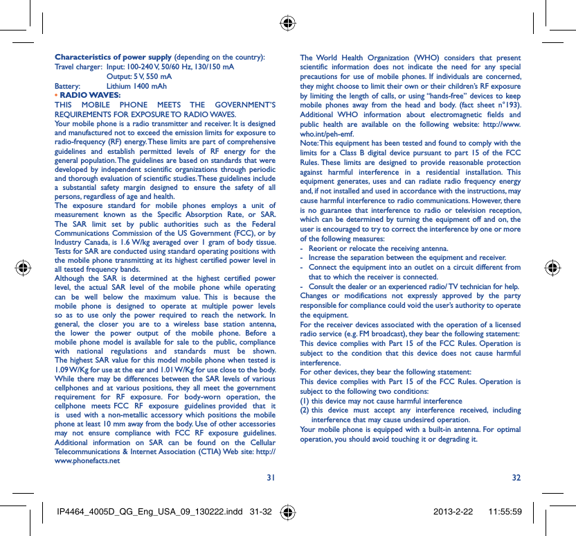 31 32Characteristics of power supply (depending on the country):Travel charger:  Input: 100-240 V, 50/60 Hz, 130/150 mA  Output: 5 V, 550 mA Battery:  Lithium 1400 mAh• RADIO WAVES:THIS MOBILE PHONE MEETS THE GOVERNMENT’S REQUIREMENTS FOR EXPOSURE TO RADIO WAVES.Your mobile phone is a radio transmitter and receiver. It is designed and manufactured not to exceed the emission limits for exposure to radio-frequency (RF) energy. These limits are part of comprehensive guidelines and establish permitted levels of RF energy for the general population. The guidelines are based on standards that were developed by independent scientific organizations through periodic and thorough evaluation of scientific studies. These guidelines include a substantial safety margin designed to ensure the safety of all persons, regardless of age and health.The exposure standard for mobile phones employs a unit of measurement known as the Specific Absorption Rate, or SAR. The SAR limit set by public authorities such as the Federal Communications Commission of the US Government (FCC), or by Industry Canada, is 1.6 W/kg averaged over 1 gram of body tissue. Tests for SAR are conducted using standard operating positions with the mobile phone transmitting at its highest certified power level in all tested frequency bands.Although the SAR is determined at the highest certified power level, the actual SAR level of the mobile phone while operating can be well below the maximum value. This is because the mobile phone is designed to operate at multiple power levels so as to use only the power required to reach the network. In general, the closer you are to a wireless base station antenna, the lower the power output of the mobile phone. Before a mobile phone model is available for sale to the public, compliance with national regulations and standards must be shown.The highest SAR value for this model mobile phone when tested is 1.09 W/Kg for use at the ear and 1.01 W/Kg for use close to the body. While there may be differences between the SAR levels of various cellphones and at various positions, they all meet the government requirement for RF exposure. For body-worn operation, the  cellphone  meets FCC  RF  exposure  guidelines provided  that  it  is  used with a non-metallic accessory which positions the mobile phone at least 10 mm away from the body. Use of other accessories may not ensure compliance with FCC RF exposure guidelines.Additional information on SAR can be found on the Cellular Telecommunications &amp; Internet Association (CTIA) Web site: http://www.phonefacts.netThe World Health Organization (WHO) considers that present scientific information does not indicate the need for any special precautions for use of mobile phones. If individuals are concerned, they might choose to limit their own or their children’s RF exposure by limiting the length of calls, or using “hands-free” devices to keep mobile phones away from the head and body. (fact sheet n°193). Additional WHO information about electromagnetic fields and public health are available on the following website: http://www.who.int/peh-emf. Note: This equipment has been tested and found to comply with the limits for a Class B digital device pursuant to part 15 of the FCC Rules. These limits are designed to provide reasonable protection against harmful interference in a residential installation. This equipment generates, uses and can radiate radio frequency energy and, if not installed and used in accordance with the instructions, may cause harmful interference to radio communications. However, there is no guarantee that interference to radio or television reception, which can be determined by turning the equipment off and on, the user is encouraged to try to correct the interference by one or more of the following measures:-  Reorient or relocate the receiving antenna.-  Increase the separation between the equipment and receiver.-  Connect the equipment into an outlet on a circuit different from that to which the receiver is connected.-  Consult the dealer or an experienced radio/ TV technician for help.Changes or modifications not expressly approved by the party responsible for compliance could void the user’s authority to operate the equipment.For the receiver devices associated with the operation of a licensed radio service (e.g. FM broadcast), they bear the following statement:This device complies with Part 15 of the FCC Rules. Operation is subject to the condition that this device does not cause harmful interference.For other devices, they bear the following statement:This device complies with Part 15 of the FCC Rules. Operation is subject to the following two conditions:(1) this device may not cause harmful interference(2)  this device must accept any interference received, including interference that may cause undesired operation.Your mobile phone is equipped with a built-in antenna. For optimal operation, you should avoid touching it or degrading it.IP4464_4005D_QG_Eng_USA_09_130222.indd   31-32IP4464_4005D_QG_Eng_USA_09_130222.indd   31-32 2013-2-22    11:55:592013-2-22    11:55:59