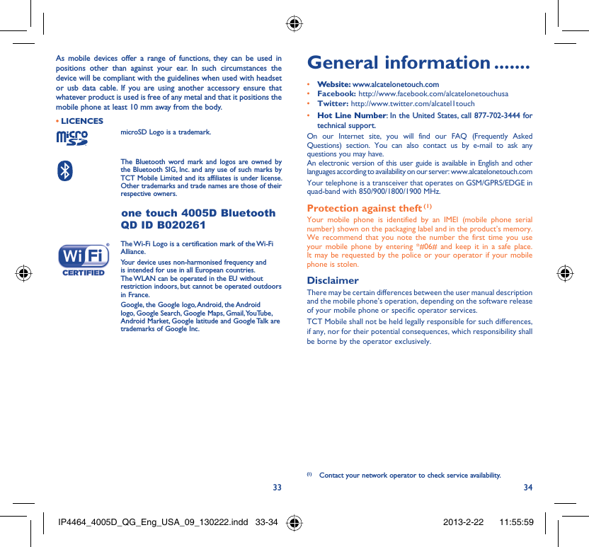 33 34As mobile devices offer a range of functions, they can be used in positions other than against your ear. In such circumstances the device will be compliant with the guidelines when used with headset or usb data cable. If you are using another accessory ensure that whatever product is used is free of any metal and that it positions the mobile phone at least 10 mm away from the body.LICENCES • microSD Logo is a trademark. The Bluetooth word mark and logos are owned by the Bluetooth SIG, Inc. and any use of such marks by TCT Mobile Limited and its affiliates is under license. Other trademarks and trade names are those of their respective owners. one touch 4005D Bluetooth QD ID B020261 The Wi-Fi Logo is a certification mark of the Wi-Fi Alliance.Your device uses non-harmonised frequency and is intended for use in all European countries. The WLAN can be operated in the EU without restriction indoors, but cannot be operated outdoors in France. Google, the Google logo, Android, the Android logo, Google Search, Google Maps, Gmail, YouTube, Android Market, Google latitude and Google Talk are trademarks of Google Inc.General information .......• Website: www.alcatelonetouch.com• Facebook: http://www.facebook.com/alcatelonetouchusa• Twitter: http://www.twitter.com/alcatel1touch• Hot Line Number: In the United States, call 877-702-3444 for technical support.On our Internet site, you will find our FAQ (Frequently Asked Questions) section. You can also contact us by e-mail to ask any questions you may have. An electronic version of this user guide is available in English and other languages according to availability on our server: www.alcatelonetouch.comYour telephone is a transceiver that operates on GSM/GPRS/EDGE in quad-band with 850/900/1800/1900 MHz.Protection against theft (1)Your mobile phone is identified by an IMEI (mobile phone serial number) shown on the packaging label and in the product’s memory. We recommend that you note the number the first time you use your mobile phone by entering *#06# and keep it in a safe place. It may be requested by the police or your operator if your mobile phone is stolen. DisclaimerThere may be certain differences between the user manual description and the mobile phone’s operation, depending on the software release of your mobile phone or specific operator services.TCT Mobile shall not be held legally responsible for such differences, if any, nor for their potential consequences, which responsibility shall be borne by the operator exclusively.(1)  Contact your network operator to check service availability.IP4464_4005D_QG_Eng_USA_09_130222.indd   33-34IP4464_4005D_QG_Eng_USA_09_130222.indd   33-34 2013-2-22    11:55:592013-2-22    11:55:59