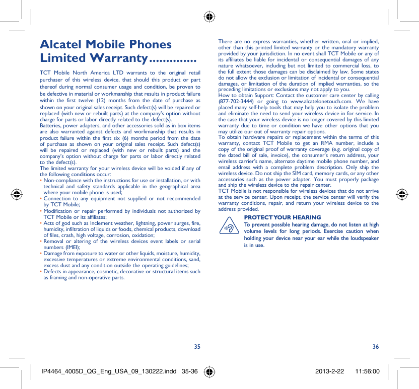 35 36Alcatel Mobile Phones Limited Warranty ..............TCT Mobile North America LTD warrants to the original retail purchaser of this wireless device, that should this product or part thereof during normal consumer usage and condition, be proven to be defective in material or workmanship that results in product failure within the first twelve (12) months from the date of purchase as shown on your original sales receipt. Such defect(s) will be repaired or  replaced (with new or rebuilt parts) at the company’s option without charge for parts or labor directly related to the defect(s).Batteries, power adapters, and other accessories sold as in box items are also warranted against defects and workmanship that results in product failure within the first six (6) months period from the date of purchase as shown on your original sales receipt. Such defect(s) will be repaired or replaced (with new or rebuilt parts) and the company’s option without charge for parts or labor directly related to the defect(s).The limited warranty for your wireless device will be voided if any of the following conditions occur:•  Non-compliance with the instructions for use or installation, or with technical and safety standards applicable in the geographical area where your mobile phone is used;•  Connection to any equipment not supplied or not recommended by TCT Mobile;•  Modification or repair performed by individuals not authorized by TCT Mobile or its affiliates;•  Acts of god such as Inclement weather, lightning, power surges, fire, humidity, infiltration of liquids or foods, chemical products, download of files, crash, high voltage, corrosion, oxidation;•  Removal or altering of the wireless devices event labels or serial numbers (IMEI);•  Damage from exposure to water or other liquids, moisture, humidity, excessive temperatures or extreme environmental conditions, sand, excess dust and any condition outside the operating guidelines;•  Defects in appearance, cosmetic, decorative or structural items such as framing and non-operative parts.There are no express warranties, whether written, oral or implied, other than this printed limited warranty or the mandatory warranty provided by your jurisdiction. In no event shall TCT Mobile or any of its affiliates be liable for incidental or consequential damages of any nature whatsoever, including but not limited to commercial loss, to the full extent those damages can be disclaimed by law. Some states do not allow the exclusion or limitation of incidental or consequential damages, or limitation of the duration of implied warranties, so the preceding limitations or exclusions may not apply to you.How to obtain Support: Contact the customer care center by calling (877-702-3444) or going to www.alcatelonetouch.com. We have placed many self-help tools that may help you to isolate the problem and eliminate the need to send your wireless device in for service. In the case that your wireless device is no longer covered by this limited warranty due to time or condition we have other options that you may utilize our out of warranty repair options.To obtain hardware repairs or replacement within the terms of this warranty, contact TCT Mobile to get an RMA number, include a copy of the original proof of warranty coverage (e.g. original copy of the dated bill of sale, invoice), the consumer’s return address, your wireless carrier’s name, alternate daytime mobile phone number, and email address with a complete problem description. Only ship the wireless device. Do not ship the SIM card, memory cards, or any other accessories such as the power adapter. You must properly package and ship the wireless device to the repair center. TCT Mobile is not responsible for wireless devices that do not arrive at the service center. Upon receipt, the service center will verify the warranty conditions, repair, and return your wireless device to the address provided. PROTECT YOUR  HEARING To prevent possible hearing damage, do not listen at high volume levels for long periods. Exercise caution when holding your device near your ear while the loudspeaker is in use. IP4464_4005D_QG_Eng_USA_09_130222.indd   35-36IP4464_4005D_QG_Eng_USA_09_130222.indd   35-36 2013-2-22    11:56:002013-2-22    11:56:00