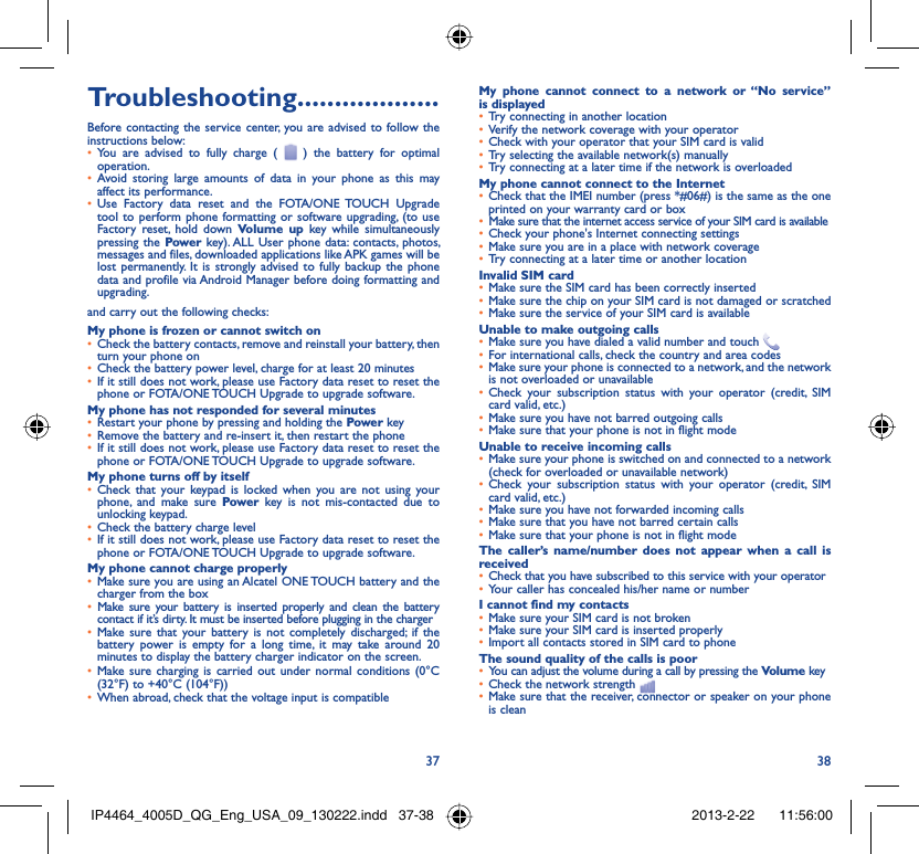 37 38Troubleshooting...................Before contacting the service center, you are advised to follow the instructions below:You are advised to fully charge ( •   ) the battery for optimal operation.Avoid storing large amounts of data in your phone as this may • affect its performance.Use Factory data reset and the FOTA/•  ONE TOUCH Upgrade tool to perform phone formatting or software upgrading, (to use Factory reset, hold down Volume up key while simultaneously pressing the Power key). ALL User phone data: contacts, photos, messages and files, downloaded applications like APK games will be lost permanently. It is strongly advised to fully backup the phone data and profile via Android Manager before doing formatting and upgrading.and carry out the following checks:My phone is frozen or cannot switch onCheck the battery contacts, remove and reinstall your battery, then • turn your phone on Check the battery power level, charge for at least 20 minutes• If it still does not work, please use Factory data reset to reset the • phone or FOTA/ONE TOUCH Upgrade to upgrade software.My phone has not responded for several minutesRestart your phone by pressing and holding the •  Power keyRemove the battery and re-insert it, then restart the phone• If it still does not work, please use Factory data reset to reset the • phone or FOTA/ONE TOUCH Upgrade to upgrade software.My phone turns off by itselfCheck that your keypad is locked when you are not using your • phone, and make sure Power key is not mis-contacted due to unlocking keypad.Check the battery charge level• If it still does not work, please use Factory data reset to reset the • phone or FOTA/ONE TOUCH Upgrade to upgrade software.My phone cannot charge properlyMake sure you are using an Alcatel ONE TOUCH battery and the • charger from the boxMake sure your battery is inserted properly and clean the battery • contact if it’s dirty. It must be inserted before plugging in the chargerMake sure that your battery is not completely discharged; if the • battery power is empty for a long time, it may take around 20 minutes to display the battery charger indicator on the screen.Make sure charging is carried out under normal conditions •  (0°C (32°F) to +40°C (104°F))When abroad, check that the voltage input is compatible• My phone cannot connect to a network or “No service” is displayedTry connecting in another location• Verify the network coverage with your operator• Check with your operator that your SIM card is valid• Try selecting the available network(s) manually• Try connecting at a later time if the network is overloaded• My phone cannot connect to the InternetCheck that the IMEI number (press *#06#) is the same as the one • printed on your warranty card or boxMake sure that the internet access service of your SIM card is available• Check your phone&apos;s Internet connecting settings• Make sure you are in a place with network coverage• Try connecting at a later time or another location• Invalid SIM cardMake sure the SIM card has been correctly inserted• Make sure the chip on your SIM card is not damaged or scratched• Make sure the service of your SIM card is available• Unable to make outgoing callsMake sure you have dialed a valid number and touch •   For international calls, check the country and area codes• Make sure your phone is connected to a network, and the network • is not overloaded or unavailableCheck your subscription status with your operator (credit, SIM • card valid, etc.)Make sure you have not barred outgoing calls • Make sure that your phone is not in flight mode• Unable to receive incoming callsMake sure your phone is switched on and connected to a network • (check for overloaded or unavailable network)Check your subscription status with your operator (credit, SIM • card valid, etc.)Make sure you have not forwarded incoming calls • Make sure that you have not barred certain calls• Make sure that your phone is not in flight mode• The caller’s name/number does not appear when a call is receivedCheck that you have subscribed to this service with your operator• Your caller has concealed his/her name or number• I cannot find my contactsMake sure your SIM card is not broken• Make sure your SIM card is inserted properly• Import all contacts stored in SIM card to phone• The sound quality of the calls is poorYou can adjust the volume during a call by pressing the •  Volume keyCheck the network strength • Make sure that the receiver, connector or speaker on your phone • is cleanIP4464_4005D_QG_Eng_USA_09_130222.indd   37-38IP4464_4005D_QG_Eng_USA_09_130222.indd   37-38 2013-2-22    11:56:002013-2-22    11:56:00