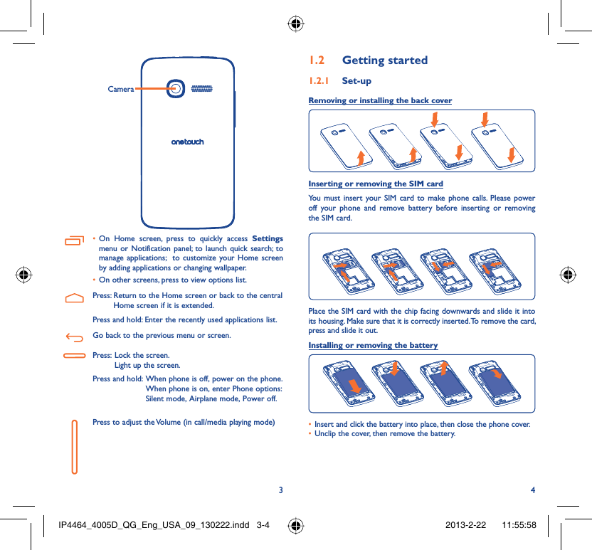 34CameraOn Home screen, press to quickly access •  Settings menu or Notification panel; to launch quick search; to manage applications;  to customize your Home screen by adding applications or changing wallpaper.On other screens, press to view options list.• Press:  Return to the Home screen or back to the central Home screen if it is extended.Press and hold: Enter the recently used applications list.Go back to the previous menu or screen.Press:  Lock the screen.Light up the screen.Press and hold:  When phone is off, power on the phone.When phone is on, enter Phone options: Silent mode, Airplane mode, Power off.Press to adjust the Volume (in call/media playing mode)Getting started1.2  Set-up1.2.1 Removing or installing the back cover Inserting or removing the SIM cardYou must insert your SIM card to make phone calls. Please power off your phone and remove battery before inserting or removing the SIM card.Place the SIM card with the chip facing downwards and slide it into its housing. Make sure that it is correctly inserted. To remove the card, press and slide it out.Installing or removing the batteryInsert and click the battery into place, then close the phone cover.• Unclip the cover, then remove the battery.• IP4464_4005D_QG_Eng_USA_09_130222.indd   3-4IP4464_4005D_QG_Eng_USA_09_130222.indd   3-4 2013-2-22    11:55:582013-2-22    11:55:58