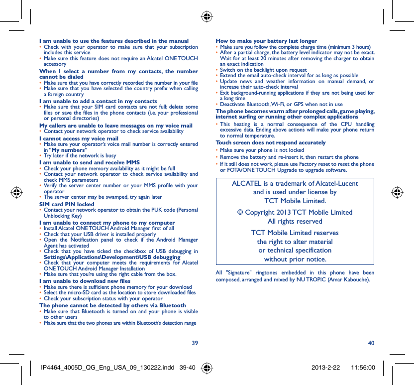 39 40I am unable to use the features described in the manualCheck with your operator to make sure that your subscription • includes this serviceMake sure this feature does not require an Alcatel ONE TOUCH • accessoryWhen I select a number from my contacts, the number cannot be dialedMake sure that you have correctly recorded the number in your file• Make sure that you have selected the country prefix when calling • a foreign countryI am unable to add a contact in my contactsMake sure that your SIM card contacts are not full; delete some • files or save the files in the phone contacts (i.e. your professional or personal directories)My callers are unable to leave messages on my voice mailContact your network operator to check service availability• I cannot access my voice mailMake sure your operator’s voice mail number is correctly entered • in “My numbers”Try later if the network is busy• I am unable to send and receive MMSCheck your phone memory availability as it might be full• Contact your network operator to check service availability and • check MMS parametersVerify the server center number or your MMS profile with your • operatorThe server center may be swamped, try again later• SIM card PIN lockedContact your network operator to obtain the PUK code (Personal • Unblocking Key)I am unable to connect my phone to my computerInstall Alcatel ONE TOUCH Android Manager first of all• Check that your USB driver is installed properly• Open the Notification panel to check if the Android Manager • Agent has activatedCheck that you have ticked the checkbox of USB debugging in • Settings\Applications\Development\USB debuggingCheck that your computer meets the requirements for Alcatel • ONE TOUCH Android Manager InstallationMake sure that you’re using the right cable from the box.• I am unable to download new filesMake sure there is sufficient phone memory for your download• Select the micro-SD card as the location to store downloaded files• Check your subscription status with your operator• The phone cannot be detected by others via BluetoothMake sure that Bluetooth is turned on and your phone is visible • to other usersMake sure that the two phones are within Bluetooth’s detection range• How to make your battery last longerMake sure you follow the complete charge time (minimum 3 hours)• After a partial charge, the battery level indicator may not be exact. • Wait for at least 20 minutes after removing the charger to obtain an exact indicationSwitch on the backlight upon request• Extend the email auto-check interval for as long as possible• Update news and weather information on manual demand, or • increase their auto-check intervalExit background-running applications if they are not being used for • a long timeDeactivate Bluetooth, Wi-Fi, or GPS when not in use• The phone becomes warm after prolonged calls, game playing, internet surfing or running other complex applicationsThis heating is a normal consequence of the CPU handling • excessive data. Ending above actions will make your phone return to normal temperature.Touch screen does not respond accuratelyMake sure your phone is not locked• Remove the battery and re-insert it, then restart the phone• If it still does not work, please use Factory reset to reset the phone • or FOTA/ONE TOUCH Upgrade to upgrade software.ALCATEL is a trademark of Alcatel-Lucentand is used under license by TCT Mobile Limited.© Copyright 2013 TCT Mobile LimitedAll rights reservedTCT Mobile Limited reserves the right to alter material or technical specification without prior notice.All &quot;Signature&quot; ringtones embedded in this phone have been composed, arranged and mixed by NU TROPIC (Amar Kabouche).IP4464_4005D_QG_Eng_USA_09_130222.indd   39-40IP4464_4005D_QG_Eng_USA_09_130222.indd   39-40 2013-2-22    11:56:002013-2-22    11:56:00