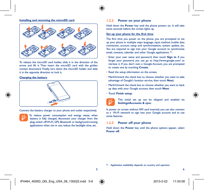 56Installing and removing the microSD cardTo release the microSD card holder, slide it in the direction of the arrow and lift it. Then insert the microSD card with the golden contact downward. Finally, turn down the microSD holder and slide it in the opposite direction to lock it.Charging the batteryConnect the battery charger to your phone and outlet respectively.  To reduce power consumption and energy waste, when battery is fully charged, disconnect your charger from the plug; switch off Wi-Fi, GPS, Bluetooth or background-running applications when not in use; reduce the backlight time, etc.Power on your phone1.2.2 Hold down the Power key until the phone powers on. It will take some seconds before the screen lights up.Set up your phone for the first timeThe first time you power on the phone, you are prompted to set up your phone in multiple ways: language, input method, mobile data connection, account setup and synchronization, system update, etc.  You are required to sign into your Google account to synchronize email, contacts, calendar and other Google applications (1). Enter your user name and password, then touch •  Sign in. If you forget your password, you can go to http://www.google.com/ to retrieve it. If you don’t own a Google Account, you are prompted to create one by touching Create.Read the setup information on the screen•  .Mark/Unmark the check box to choose whether you want to take • advantage of Google&apos;s location service, then touch Next.Mark/Unmark the check box to choose whether you want to back • up data with your Google account, then touch Next.Touch •  Finish setup.  This initial set up can be skipped and enabled via Settings\Accounts &amp; sync.In power on screen without SIM card inserted, you can also connect to a  Wi-Fi network to sign into your Google account and to use some features.Power off your phone1.2.3 Hold down the Power key until the phone options appear, select Power off.(1)  Application availability depends on country and operator.IP4464_4005D_QG_Eng_USA_09_130222.indd   5-6IP4464_4005D_QG_Eng_USA_09_130222.indd   5-6 2013-2-22    11:55:582013-2-22    11:55:58