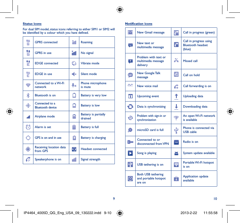 910Status iconsFor dual SIM model, status icons referring to either SIM1 or SIM2 will be identified by a colour which you have defined.GPRS connected RoamingGPRS in use No signalEDGE connected Vibrate modeEDGE in use Silent modeConnected to a Wi-Fi networkPhone microphone is muteBluetooth is on Battery is very lowConnected to a Bluetooth device Battery is lowAirplane mode Battery is partially drainedAlarm is set Battery is fullGPS is on and in use Battery is chargingReceiving location data from GPS Headset connectedSpeakerphone is on Signal strengthNotification iconsNew Gmail message Call in progress (green)New text or multimedia messageCall in progress using Bluetooth headset (blue)Problem with text or multimedia message deliveryMissed callNew Google Talk message Call on holdNew voice mail Call forwarding is onUpcoming event Uploading dataData is synchronizing Downloading dataProblem with sign-in or synchronizationAn open Wi-Fi network is availablemicroSD card is full Phone is connected via USB cableConnected to or disconnected from VPN Radio is onSong is playing  System update availableUSB tethering is on Portable Wi-Fi  hotspot is onBoth USB tethering and portable hotspot are onApplication update availableIP4464_4005D_QG_Eng_USA_09_130222.indd   9-10IP4464_4005D_QG_Eng_USA_09_130222.indd   9-10 2013-2-22    11:55:582013-2-22    11:55:58