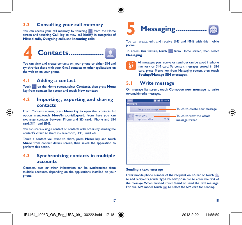 17 18Consulting your call memory3.3 You can access your call memory by touching   from the Home screen and touching Call log to view call history in categories of Missed calls, Outgoing calls, and Incoming calls.Contacts4   ..................You can view and create contacts on your phone or either SIM and synchronize these with your Gmail contacts or other applications on the web or on your phone.Adding a contact4.1 Touch   on the Home screen, select Contacts, then press Menu key from contacts list screen and touch New contact.Importing , exporting and sharing 4.2 contactsFrom Contacts screen, press Menu key to open the  contacts list option menu,touch More\Import/Export. From here you can exchange contacts between Phone and SD card;  Phone and SIM card; SIM1 and SIM2.You can share a single contact or contacts with others by sending the contact&apos;s vCard to them via Bluetooth, SMS, Email, etc.Touch a contact you want to share, press Menu key and touch Share from contact details screen, then select the application to perform this action.Synchronizing contacts in multiple 4.3 accountsContacts, data or other information can be synchronized from multiple accounts, depending on the applications installed on your phone.Messaging5   ................You can create, edit and receive SMS and MMS with this mobile phone.To access this feature, touch   from Home screen, then select Messaging.  All messages you receive or send out can be saved in phone memory or SIM card. To consult messages stored in SIM card, press Menu key from Messaging screen, then touch Settings\Manage SIM messages.Write message5.1 On message list screen, touch Compose new message to write text/multimedia messages.Touch to create new messageTouch to view the whole message threadSending a text messageEnter mobile phone number of the recipient on To  bar or touch   to add recipients, touch Type to compose bar to enter the text of the message. When finished, touch Send to send the text message. For dual SIM model, touch   to select the SIM card for sending.IP4464_4005D_QG_Eng_USA_09_130222.indd   17-18IP4464_4005D_QG_Eng_USA_09_130222.indd   17-18 2013-2-22    11:55:592013-2-22    11:55:59