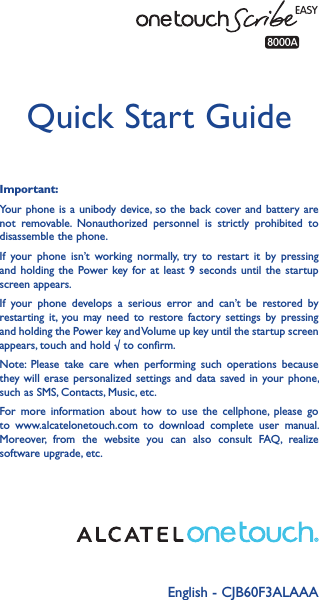 English - CJB60F3ALAAA Quick Start GuideImportant:Your phone is  a unibody device, so the  back cover and battery are not  removable.  Nonauthorized  personnel  is  strictly  prohibited  to disassemble the phone.If  your  phone  isn’t  working  normally,  try  to restart  it  by  pressing and holding  the  Power key for  at least 9  seconds until the  startup screen appears.If  your  phone  develops  a  serious  error  and  can’t  be  restored  by restarting  it, you may  need  to  restore factory  settings  by  pressing and holding the Power key and Volume up key until the startup screen appears, touch and hold √ to confirm.Note:  Please  take  care  when  performing  such  operations  because they will erase personalized  settings and  data saved in  your phone, such as SMS, Contacts, Music, etc.For  more  information  about  how  to  use  the  cellphone,  please  go to  www.alcatelonetouch.com  to  download  complete  user  manual. Moreover,  from  the  website  you  can  also  consult  FAQ,  realize software upgrade, etc.EASY8000A