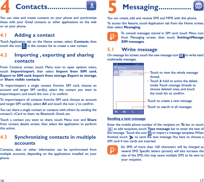 16 174 Contacts �������������������You can view and  create  contacts  on  your phone  and  synchronize these  with  your  Gmail  contacts or  other  applications  on  the web or on your phone.4�1  Adding a contactTouch Application tab on the  Home  screen,  select Contacts, then touch the icon   in the contact list to create a new contact.4�2  Importing , exporting and sharing contactsFrom  Contacts  screen,  touch  Menu  icon  to  open  options  menu, touch  Import/export,  then  select  Import  from  SIM  card, Export to SIM card, Import from storage, Export to storage, or Share visible contacts.To  import/export  a  single  contact  from/to  SIM  card,  choose  an account  and  target  SIM  card(s),  select  the  contact  you  want  to import/export, and touch the icon √ to confirm.To import/export all contacts from/to SIM card, choose an account  and target SIM card(s), select All and touch the icon √ to confirm.You can share a single contact or contacts with others by sending the contact&apos;s vCard to them via Bluetooth, Gmail, etc.Touch  a  contact  you  want  to  share,  touch  Menu  icon  and  Share from contact  details screen, then  select the  application to perform this action. 4�3  Synchronizing contacts in multiple accountsContacts,  data  or  other  information  can  be  synchronized  from multiple  accounts,  depending  on  the  applications  installed  on your phone.5 Messaging ����������������You can create, edit and receive SMS and MMS with this phone.To access this feature, touch Application tab from the Home screen, then select Messaging.To consult messages stored in SIM card, touch Menu icon from  Messaging  screen,  then  touch  Settings\Manage SIM messages.5�1  Write messageOn message list screen, touch the new message icon   to write text/multimedia messages.Touch to create a new message.Touch to search in all messages.• Touch to view the whole message thread.• Touch &amp; hold to active the delete mode. Touch message threads to choose deleted ones, and touch the trash bin to confirm.Sending a text messageEnter the mobile phone number of the recipient on To bar or touch   to add recipients, touch Type message bar to enter the text of the message.  Touch the icon   to import a message template. When finished, touch   to send the text message. You have to choose a SIM card if two cards are inserted.An  SMS  of  more  than  160  characters will  be  charged as several SMS. Specific letters (accent) will also increase the size of the SMS, this may cause multiple SMS to be sent to your recipient.