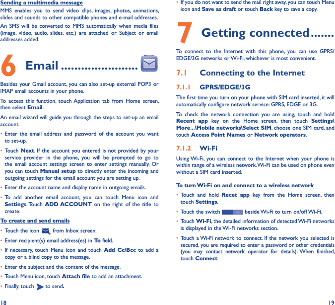 18 19Sending a multimedia messageMMS  enables  you  to  send  video  clips,  images,  photos,  animations, slides and sounds to other compatible phones and e-mail addresses. An  SMS  will  be  converted  to  MMS  automatically  when  media  files (image,  video,  audio,  slides,  etc.)  are  attached  or  Subject  or  email addresses added.6  Email �����������������������Besides your Gmail account, you can also  set-up external POP3  or IMAP email accounts in your phone.To  access  this  function,  touch Application  tab  from  Home  screen, then select Email.An email wizard will guide you through the steps to set-up an email account.• Enter  the  email address and  password  of  the  account  you  want to set-up.• Touch  Next.  If the  account you entered is not  provided by your service  provider  in  the  phone,  you  will  be  prompted  to  go  to the  email  account  settings screen to  enter  settings  manually.  Or you can touch Manual setup to directly enter the incoming and outgoing settings for the email account you are setting up.• Enter the account name and display name in outgoing emails.• To  add  another  email  account,  you  can  touch  Menu  icon  and Settings. Touch  ADD ACCOUNT on  the  right of  the  title to create.To create and send emails• Touch the icon   from Inbox screen.• Enter recipient(s) email address(es) in To field.• If  necessary,  touch  Menu  icon  and  touch  Add  Cc/Bcc  to  add a copy or a blind copy to the message.• Enter the subject and the content of the message.• Touch Menu icon, touch Attach file to add an attachment.• Finally, touch   to send�• If you do not want to send the mail right away, you can touch Menu icon and Save as draft or touch Back key to save a copy. 7 Getting connected �������To  connect  to  the  Internet  with  this  phone,  you  can  use  GPRS/EDGE/3G networks or Wi-Fi, whichever is most convenient.7�1  Connecting to the Internet7�1�1  GPRS/EDGE/3GThe first time you turn on your phone with SIM card inserted, it will automatically configure network service: GPRS, EDGE or 3G. To  check  the  network  connection  you  are  using,  touch  and  hold Recent  app  key  on  the  Home  screen,  then  touch  Settings\More���\Mobile networks\Select SIM, choose one SIM card, and touch Access Point Names or Network operators.7�1�2  Wi-FiUsing Wi-Fi, you  can  connect  to  the Internet  when  your  phone  is within range of a wireless network. Wi-Fi can be used on phone even without a SIM card inserted.To turn Wi-Fi on and connect to a wireless network• Touch  and  hold  Recet  app  key  from  the  Home  screen,  then touch Settings.• Touch the switch   beside Wi-Fi to turn on/off Wi-Fi.• Touch Wi-Fi, the detailed information of detected Wi-Fi networks is displayed in the Wi-Fi networks section.• Touch a Wi-Fi network to connect. If the network you selected is secured, you are required to enter a password or other credentials (you  may  contact  network  operator  for  details).  When  finished, touch Connect.