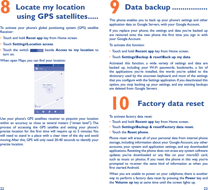 22 238 Locate my location         using GPS satellites �����To  activate  your  phone’s  global  positioning  system  (GPS)  satellite Receiver:• Touch and hold Recet app key from Home screen.• Touch Settings\Location access.• Touch  the  switch   beside  Access  to  my  location  to turn on.When open Maps, you can find your location:Use your phone’s GPS  satellites  receiver to pinpoint your  location within  an  accuracy as  close  as  several  meters  (“street  level”). The process  of  accessing  the  GPS  satellite  and  setting  your  phone&apos;s precize location for the first time will require up to 5 minutes. You will need to stand in a place with a clear view of the sky and avoid moving. After this, GPS will only need 20-40 seconds to identify your precize location.9 Data backup �����������������This phone enables you to back up your phone’s settings and other application data to Google Servers, with your Google Account. If  you replace your  phone, the settings  and  data  you’ve  backed up are  restored  onto  the  new  phone  the  first  time  you  sign  in  with your Google Account. To activate this function:• Touch and hold Recent app key from Home screen.• Touch Settings\Backup &amp; reset\Back up my data.Activated  this  function,  a  wide  variety  of  settings  and  data  are backed  up,  including  your  Wi-Fi  passwords,  bookmarks,  a  list  of the  applications  you’ve  installed,  the  words  you’ve  added  to  the dictionary used by the onscreen keyboard, and most of the settings that you configure with the Settings application. If you deactivated this option,  you stop backing up your settings, and any existing backups are deleted from Google Servers.10  Factory data reset  To activate factory data reset:• Touch and hold Recent app key from Home screen.• Touch Settings\Backup &amp; reset\Factory data reset�• Touch the Reset phone.Phone reset will erase all of your personal data from internal phone storage, including information about your Google Account, any other accounts, your system and application settings, and any downloaded applications. Resetting the phone does not erase any system software updates  you’ve  downloaded  or  any  files  on  your  microSD  card, such as  music or photos.  If you reset the phone  in this  way, you’re prompted  to  re-enter  the  same  kind  of  information  as  when  you first started Android.When you are unable to power on your cellphone, there is another way to perform a factory data reset by pressing the Power key and the Volumn up key at same time until the screen lights up.