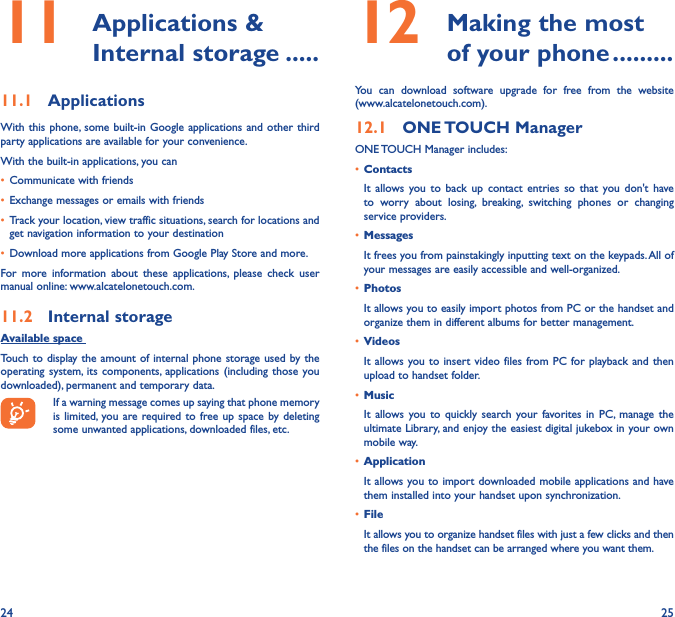 24 2511   Applications &amp; Internal storage �����11�1  ApplicationsWith this phone, some  built-in Google applications and other third party applications are available for your convenience.With the built-in applications, you can• Communicate with friends• Exchange messages or emails with friends• Track your location, view traffic situations, search for locations and get navigation information to your destination• Download more applications from Google Play Store and more.For  more  information  about  these  applications,  please  check  user manual online: www.alcatelonetouch.com.11�2  Internal storageAvailable space Touch to display the amount of internal phone storage used by the operating system, its  components, applications (including those  you downloaded), permanent and temporary data.If a warning message comes up saying that phone memory is limited, you are required to free up space  by deleting some unwanted applications, downloaded files, etc.12   Making the most of your phone ���������You  can  download  software  upgrade  for  free  from  the  website  (www.alcatelonetouch.com). 12�1  ONE TOUCH ManagerONE TOUCH Manager includes:• ContactsIt  allows  you  to  back  up  contact entries  so that  you  don&apos;t  have to  worry  about  losing,  breaking,  switching  phones  or  changing service providers.• MessagesIt frees you from painstakingly inputting text on the keypads. All of your messages are easily accessible and well-organized.• PhotosIt allows you to easily import photos from PC or the handset and organize them in different albums for better management.• VideosIt allows you to insert video files  from PC for playback and  then upload to handset folder.• MusicIt  allows you to  quickly  search  your favorites in PC, manage  the ultimate Library, and enjoy the easiest digital jukebox in your own mobile way. • Application It allows you to import downloaded mobile applications and have them installed into your handset upon synchronization.• File It allows you to organize handset files with just a few clicks and then the files on the handset can be arranged where you want them.