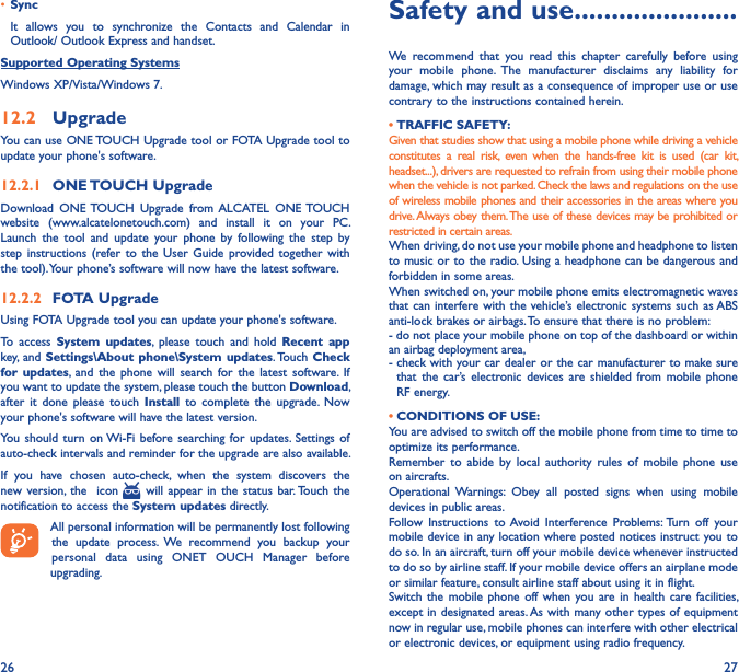 26 27• SyncIt  allows  you  to  synchronize  the  Contacts  and  Calendar  in Outlook/ Outlook Express and handset.Supported Operating SystemsWindows XP/Vista/Windows 7.12�2  UpgradeYou can use ONE TOUCH Upgrade tool or FOTA Upgrade tool to  update your phone&apos;s software.12�2�1  ONE TOUCH UpgradeDownload  ONE TOUCH  Upgrade  from ALCATEL  ONE TOUCH website  (www.alcatelonetouch.com)  and  install  it  on  your  PC. Launch  the  tool  and  update  your  phone  by  following  the  step  by step instructions (refer to  the  User Guide provided together  with the tool). Your phone’s software will now have the latest software.12�2�2  FOTA UpgradeUsing FOTA Upgrade tool you can update your phone&apos;s software.To  access  System  updates,  please  touch  and  hold  Recent  app key, and Settings\About  phone\System updates. Touch Check for  updates,  and the  phone will  search  for  the  latest  software. If you want to update the system, please touch the button Download, after  it  done please  touch  Install  to  complete the  upgrade.  Now your phone&apos;s software will have the latest version.You should turn  on Wi-Fi  before searching for updates. Settings  of auto-check intervals and reminder for the upgrade are also available.If  you  have  chosen  auto-check,  when  the  system  discovers  the new version, the    icon   will appear  in  the  status bar. Touch  the notification to access the System updates directly. All personal information will be permanently lost following the  update  process.  We  recommend  you  backup  your personal  data  using  ONET  OUCH  Manager  before upgrading.Safety and use ����������������������We  recommend  that  you  read  this  chapter  carefully  before  using your  mobile  phone.  The  manufacturer  disclaims  any  liability  for damage, which may result as a consequence of improper use or use contrary to the instructions contained herein.• TRAFFIC SAFETY:Given that studies show that using a mobile phone while driving a vehicle constitutes  a  real  risk,  even  when  the  hands-free  kit  is  used  (car  kit, headset...), drivers are requested to refrain from using their mobile phone when the vehicle is not parked. Check the laws and regulations on the use of wireless mobile phones and their accessories in the areas where you drive. Always obey them. The use of these devices may be prohibited or restricted in certain areas.When driving, do not use your mobile phone and headphone to listen to music or to the radio. Using a headphone can be dangerous and forbidden in some areas.When switched on, your mobile phone emits electromagnetic waves that can interfere with the vehicle’s electronic systems such as ABS anti-lock brakes or airbags. To ensure that there is no problem:- do not place your mobile phone on top of the dashboard or within an airbag deployment area,-  check with your car dealer or the car manufacturer to make sure that  the  car’s  electronic devices  are  shielded  from  mobile  phone RF energy. • CONDITIONS OF USE:You are advised to switch off the mobile phone from time to time to optimize its performance.Remember  to  abide  by  local  authority  rules  of  mobile  phone  use on aircrafts.Operational  Warnings:  Obey  all  posted  signs  when  using  mobile devices in public areas.Follow  Instructions  to Avoid  Interference  Problems: Turn  off  your mobile device in any location where posted notices instruct you to do so. In an aircraft, turn off your mobile device whenever instructed to do so by airline staff. If your mobile device offers an airplane mode or similar feature, consult airline staff about using it in flight.Switch the mobile  phone  off  when you are in health  care  facilities, except in designated areas. As with many other types of equipment now in regular use, mobile phones can interfere with other electrical or electronic devices, or equipment using radio frequency.