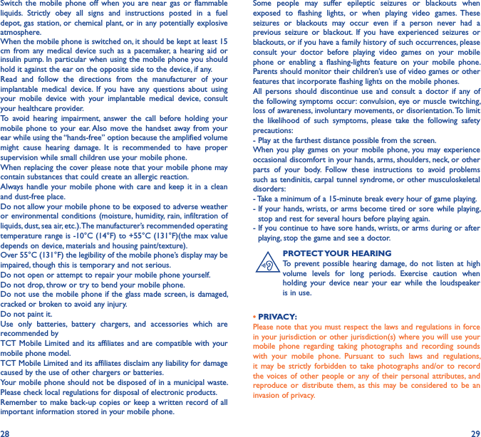 28 29Switch  the  mobile  phone  off  when  you  are near  gas or  flammable liquids.  Strictly  obey  all  signs  and  instructions  posted  in  a  fuel depot,  gas station, or chemical plant, or in any potentially explosive atmosphere.When the mobile phone is switched on, it should be kept at least 15 cm from any medical device  such  as  a pacemaker,  a  hearing  aid  or insulin pump. In particular when using the mobile phone you should hold it against the ear on the opposite side to the device, if any.Read  and  follow  the  directions  from  the  manufacturer  of  your implantable  medical  device.  If  you  have  any  questions  about  using your  mobile  device  with  your  implantable  medical  device,  consult your healthcare provider.To  avoid  hearing  impairment,  answer  the  call  before  holding  your mobile phone to  your ear. Also move the  handset away from your ear while using the “hands-free” option because the amplified volume might  cause  hearing  damage.  It  is  recommended  to  have  proper supervision while small children use your mobile phone.When replacing the cover please note that your mobile phone may contain substances that could create an allergic reaction.Always handle  your mobile  phone  with care  and keep it in  a clean and dust-free place.Do not allow your mobile phone to be exposed to adverse weather or environmental conditions (moisture,  humidity, rain,  infiltration of liquids, dust, sea air, etc.). The manufacturer’s recommended operating temperature range is -10°C (14°F) to +55°C (131°F)(the max value depends on device, materials and housing paint/texture).Over 55°C (131°F) the legibility of the mobile phone’s display may be impaired, though this is temporary and not serious.Do not open or attempt to repair your mobile phone yourself.Do not drop, throw or try to bend your mobile phone.Do not use the mobile phone if the glass made screen, is damaged, cracked or broken to avoid any injury.Do not paint it.Use  only  batteries,  battery  chargers,  and  accessories  which  are recommended byTCT Mobile Limited and its affiliates and are compatible with your mobile phone model.TCT Mobile Limited and its affiliates disclaim any liability for damage caused by the use of other chargers or batteries.Your mobile phone should not be disposed of in a municipal waste. Please check local regulations for disposal of electronic products.Remember to make back-up copies or keep a written record of all important information stored in your mobile phone.Some  people  may  suffer  epileptic  seizures  or  blackouts  when exposed  to  flashing  lights,  or  when  playing  video  games.  These seizures  or  blackouts  may  occur  even  if  a  person  never  had  a previous  seizure  or  blackout.  If  you  have  experienced  seizures  or blackouts, or if you have a family history of such occurrences, please consult  your  doctor  before  playing  video  games  on  your  mobile phone  or  enabling  a  flashing-lights  feature  on  your  mobile  phone. Parents should monitor their children’s use of video games or other features that incorporate flashing lights on the mobile phones.All  persons  should  discontinue  use  and  consult a  doctor  if  any  of the following symptoms occur: convulsion, eye or muscle twitching, loss of awareness, involuntary movements, or disorientation. To limit the  likelihood  of  such  symptoms,  please  take  the  following  safety precautions:- Play at the farthest distance possible from the screen.When you  play games  on your  mobile phone, you may experience occasional discomfort in your hands, arms, shoulders, neck, or other parts  of  your  body.  Follow  these  instructions  to  avoid  problems such as tendinitis, carpal tunnel syndrome, or other musculoskeletal disorders:- Take a minimum of a 15-minute break every hour of game playing.-  If your hands, wrists, or arms become  tired or sore while playing, stop and rest for several hours before playing again.-  If you continue to have sore hands, wrists, or arms during or after playing, stop the game and see a doctor.PROTECT YOUR HEARINGTo  prevent possible  hearing  damage,  do  not  listen at  high volume  levels  for  long  periods.  Exercise  caution  when holding  your  device  near  your  ear  while the  loudspeaker is in use.• PRIVACY:Please note that you must respect the laws and regulations in force in your jurisdiction or other jurisdiction(s) where you will use your mobile  phone  regarding  taking  photographs  and  recording  sounds with  your  mobile  phone.  Pursuant  to  such  laws  and  regulations, it  may be  strictly  forbidden  to  take photographs and/or to record the voices  of other  people  or any of their personal  attributes, and reproduce or  distribute  them, as this may be  considered  to  be  an invasion of privacy.
