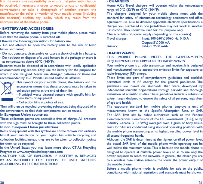 30 31It is the user’s sole responsibility to ensure that prior authorization be obtained, if necessary, in order to  record private or confidential conversations  or  take  a  photograph  of  another  person;  the manufacturer, the seller or vendor of your mobile phone  (including the  operator)  disclaim  any  liability  which  may  result  from  the improper use of the mobile phone.• BATTERY AND ACCESSORIES:Before removing the battery from your mobile phone, please make sure that the mobile phone is switched off.Observe the following precautions for battery use:-  Do  not  attempt  to  open  the  battery  (due  to  the  risk  of  toxic fumes and burns).- Do not puncture, disassemble or cause a short-circuit in a battery,-  Do not burn or dispose of a used battery in the garbage or store it at temperatures above 60°C (140°F).Batteries must be disposed of in accordance with locally  applicable environmental regulations. Only use the battery for the purpose for which  it  was  designed. Never  use  damaged  batteries  or  those not recommended by TCT Mobile Limited and/or its affiliates. This symbol on your mobile phone, the battery and the accessories means that these products must be taken to collection points at the end of their life:- Municipal waste disposal centers with specific bins for these items of equipment- Collection bins at points of sale.They will then be recycled, preventing substances being disposed of in the environment, so that their components can be reused.In European Union countries:These  collection  points are accessible  free  of  charge. All  products with this sign must be brought to these collection points.In non European Union jurisdictions:Items of equipment with this symbol are not be thrown into ordinary bins  if  your  jurisdiction  or  your  region  has  suitable  recycling  and collection facilities; instead they are to be taken to collection points for them to be recycled.In  the  United  States  you  may  learn  more  about  CTIA’s  Recycling Program at www.recyclewirelessphones.comCAUTION:  RISK  OF  EXPLOSION  IF  BATTERY  IS  REPLACED BY  AN  INCORRECT  TYPE.  DISPOSE  OF  USED  BATTERIES ACCORDING TO THE INSTRUCTIONS• CHARGERSHome  A.C./  Travel  chargers  will  operate  within  the  temperature range of: 0°C (32°F) to 40°C (104°F).The  chargers  designed  for  your  mobile  phone  meet  with  the standard for safety of  information technology  equipment and office equipment use. Due to different applicable electrical specifications, a charger you purchased in one jurisdiction may not work in another jurisdiction. They should be used for this purpose only.Characteristics of power supply (depending on the country):Travel charger:               Input: 100-240 V, 50/60 Hz, 0.15 A                                 Output: 5 V, 000 mABattery:                       Lithium 2500 mAh• RADIO WAVES:THIS  MOBILE  PHONE  MEETS  THE  GOVERNMENT’S REQUIREMENTS FOR EXPOSURE TO RADIO WAVES.Your mobile phone is a radio transmitter and receiver. It is designed and manufactured not to exceed the emission limits for exposure to radio-frequency (RF) energy.These  limits  are  part  of  comprehensive  guidelines  and  establish permitted  levels  of  RF  energy  for  the  general  population.  The guidelines  are  based  on  standards  that  were  developed  by independent scientific  organizations through periodic and  thorough evaluation of scientific studies. These guidelines include a substantial safety margin designed to ensure the safety of all persons, regardless of age and health.The  exposure  standard  for  mobile  phones  employs  a  unit  of measurement  known  as  the  Specific  Absorption  Rate,  or  SAR. The  SAR  limit  set  by  public  authorities  such  as  the  Federal Communications Commission of the  US Government (FCC), or by Industry  Canada, is 1.6 W/kg averaged over 1  gram  of body  tissue. Tests for SAR are conducted using standard operating positions with the mobile phone transmitting at its highest certified power level in all tested frequency bands.Although the SAR is determined at the highest certified power level, the  actual  SAR  level  of  the  mobile  phone  while  operating  can  be well below the maximum value. This is because the mobile phone is designed to operate at multiple power levels so as to use  only the power required to reach the network. In general, the closer you are to a  wireless base station  antenna, the  lower the  power output  of the mobile phone.Before  a  mobile  phone  model  is  available  for  sale  to  the  public, compliance with national regulations and standards must be shown.