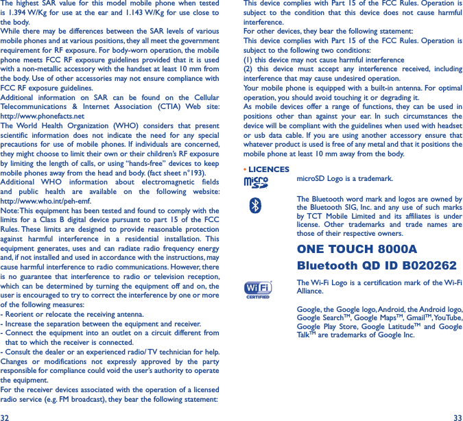 32 33The  highest  SAR  value  for  this  model  mobile  phone  when  tested is 1.394 W/Kg for  use at  the ear and 1.143 W/Kg for use  close to the body.While there may be differences between the SAR  levels of various mobile phones and at various positions, they all meet the government requirement for RF exposure. For body-worn operation, the mobile phone meets FCC  RF  exposure guidelines provided  that it is  used with a non-metallic accessory with the handset at least 10 mm from the body. Use of other accessories may not ensure compliance with FCC RF exposure guidelines.Additional  information  on  SAR  can  be  found  on  the  Cellular Telecommunications  &amp;  Internet  Association  (CTIA)  Web  site:  http://www.phonefacts.netThe  World  Health  Organization  (WHO)  considers  that  present scientific  information  does  not  indicate  the  need  for  any  special precautions for  use  of  mobile  phones. If  individuals  are  concerned, they might choose to limit their own or their children’s RF exposure by limiting the length of calls, or using “hands-free” devices to keep mobile phones away from the head and body. (fact sheet n°193). Additional  WHO  information  about  electromagnetic  fields and  public  health  are  available  on  the  following  website:  http://www.who.int/peh-emf.Note: This equipment has been tested and found to comply with the limits  for  a  Class  B  digital  device  pursuant  to  part  15 of  the  FCC Rules. These  limits  are  designed  to  provide  reasonable  protection against  harmful  interference  in  a  residential  installation.  This equipment  generates, uses  and can  radiate radio  frequency  energy and, if not installed and used in accordance with the instructions, may cause harmful interference to radio communications. However, there is  no  guarantee  that  interference  to  radio  or  television  reception, which can be  determined by turning the equipment off and on, the user is encouraged to try to correct the interference by one or more of the following measures:- Reorient or relocate the receiving antenna.- Increase the separation between the equipment and receiver.-  Connect the equipment  into an  outlet on  a circuit different from that to which the receiver is connected.- Consult the dealer or an experienced radio/ TV technician for help.Changes  or  modifications  not  expressly  approved  by  the  party responsible for compliance could void the user’s authority to operate the equipment.For the receiver devices associated with the operation of a licensed radio service (e.g. FM broadcast), they bear the following statement:This device complies  with  Part  15  of  the  FCC  Rules.  Operation  is subject  to  the  condition  that  this  device  does  not  cause  harmful interference.For other devices, they bear the following statement:This device complies  with  Part  15  of  the  FCC  Rules.  Operation  is subject to the following two conditions:(1) this device may not cause harmful interference(2)  this  device  must  accept  any  interference  received,  including interference that may cause undesired operation.Your mobile phone is  equipped with a built-in  antenna. For optimal operation, you should avoid touching it or degrading it.As  mobile  devices offer  a  range  of  functions, they  can  be  used  in positions  other  than  against  your  ear.  In  such  circumstances  the device will be compliant with the guidelines when used with headset or  usb  data  cable.  If  you  are  using  another  accessory  ensure  that whatever product is used is free of any metal and that it positions the mobile phone at least 10 mm away from the body.• LICENCES microSD Logo is a trademark.   The Bluetooth word mark and logos are owned by the Bluetooth SIG, Inc.  and  any use  of  such  marks by TCT  Mobile  Limited  and  its  affiliates  is  under license.  Other  trademarks  and  trade  names  are those of their respective owners. ONE TOUCH 8000ABluetooth QD ID B020262The Wi-Fi Logo is a certification mark of the Wi-Fi Alliance. Google, the Google logo, Android, the Android logo, Google SearchTM, Google MapsTM, GmailTM, YouTube, Google  Play  Store,  Google  LatitudeTM  and  Google TalkTM are trademarks of Google Inc.