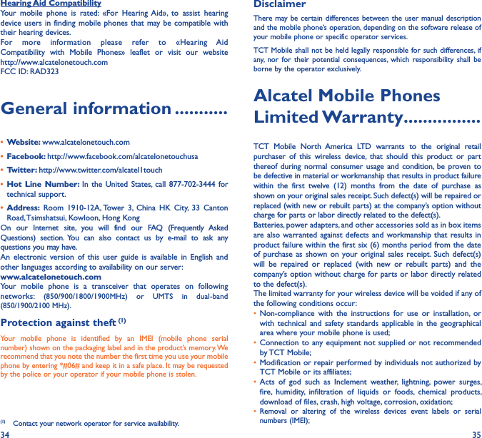 34 35Hearing Aid CompatibilityYour  mobile  phone  is  rated:  «For  Hearing  Aid»,  to  assist  hearing device users in  finding mobile  phones that may be compatible with their hearing devices.For  more  information  please  refer  to  «Hearing  Aid Compatibility  with  Mobile  Phones»  leaflet  or  visit  our  website  http://www.alcatelonetouch.comFCC ID: RAD323General information �����������•  Website: www.alcatelonetouch.com•  Facebook: http://www.facebook.com/alcatelonetouchusa•  Twitter: http://www.twitter.com/alcatel1touch•  Hot  Line Number: In the United  States, call  877-702-3444 for technical support.•  Address:  Room  1910-12A, Tower  3,  China  HK  City,  33  Canton Road, Tsimshatsui, Kowloon, Hong KongOn  our  Internet  site,  you  will  find  our  FAQ  (Frequently  Asked Questions)  section.  You  can  also  contact  us  by  e-mail  to  ask  any questions you may have. An  electronic  version  of  this  user guide  is  available  in  English  and other languages according to availability on our server: www�alcatelonetouch�comYour  mobile  phone  is  a  transceiver  that  operates  on  following networks:  (850/900/1800/1900MHz)  or  UMTS  in  dual-band (850/1900/2100 MHz).Protection against theft (1)Your  mobile  phone  is  identified  by  an  IMEI  (mobile  phone  serial number) shown on the packaging label and in the product’s memory. We recommend that you note the number the first time you use your mobile phone by entering *#06# and keep it in a safe place. It may be requested by the police or your operator if your mobile phone is stolen. (1)  Contact your network operator for service availability.DisclaimerThere may be certain differences between the user  manual description and the mobile phone’s operation, depending on the software release of your mobile phone or specific operator services.TCT Mobile shall not be held legally responsible for such differences, if any,  nor  for  their  potential  consequences,  which  responsibility  shall  be borne by the operator exclusively.Alcatel Mobile Phones Limited Warranty ����������������TCT  Mobile  North  America  LTD  warrants  to  the  original  retail purchaser  of  this  wireless  device,  that  should  this  product  or  part thereof during normal consumer  usage and condition,  be  proven to be defective in material or workmanship that results in product failure within  the  first  twelve  (12)  months  from  the  date  of  purchase  as shown on your original sales receipt. Such defect(s) will be repaired or replaced (with new or rebuilt parts) at the company’s option without charge for parts or labor directly related to the defect(s).Batteries, power adapters, and other accessories sold as in box items are also warranted against  defects and workmanship that  results in product failure within the first six (6) months period from the date of purchase as shown on your original  sales receipt. Such defect(s) will  be  repaired  or  replaced  (with  new  or  rebuilt  parts)  and  the company’s option without charge for parts or labor directly related to the defect(s).The limited warranty for your wireless device will be voided if any of the following conditions occur:• Non-compliance  with  the  instructions  for  use  or  installation,  or with technical and  safety  standards applicable  in  the  geographical area where your mobile phone is used;•  Connection to any equipment not supplied or not recommended by TCT Mobile;• Modification or repair performed by individuals not authorized by TCT Mobile or its affiliates;•  Acts  of  god  such  as  Inclement  weather,  lightning,  power  surges, fire,  humidity,  infiltration  of  liquids  or  foods,  chemical  products, download of files, crash, high voltage, corrosion, oxidation;•  Removal  or  altering  of  the  wireless  devices  event  labels  or  serial numbers (IMEI);