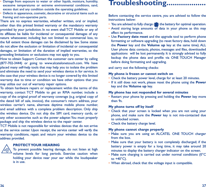 36 37• Damage from exposure to water or other liquids, moisture, humidity, excessive  temperatures  or  extreme  environmental  conditions,  sand, excess dust and any condition outside the operating guidelines;• Defects in appearance, cosmetic, decorative or structural items such as framing and non-operative parts.There  are  no  express  warranties,  whether written,  oral  or  implied, other than this printed limited warranty or the mandatory warranty provided by your jurisdiction. In no event shall TCT Mobile or any of its affiliates  be liable for  incidental or  consequential  damages  of any nature  whatsoever,  including  but  not  limited  to  commercial  loss,  to the full extent those damages can be disclaimed by law. Some states do not allow the exclusion or limitation of incidental or consequential damages,  or  limitation of the  duration  of  implied  warranties,  so  the preceding limitations or exclusions may not apply to you.How to obtain Support: Contact the customer care center by calling (877-702-3444)  or  going  to  www.alcatelonetouch.com.  We  have placed many self-help tools that may help you to isolate the problem and eliminate the need to send your wireless device in for service. In the case that your wireless device is no longer covered by this limited warranty due to time or condition we have other options that you may utilize our out of warranty repair options.To obtain hardware repairs or replacement within the terms of this warranty,  contact TCT  Mobile  to  get  an  RMA  number,  include  a copy of the original proof of warranty coverage (e.g. original copy of the dated  bill  of sale, invoice), the consumer’s return address,  your wireless  carrier’s  name,  alternate  daytime  mobile  phone  number, and email address with  a  complete  problem description. Only  ship the  wireless  device.  Do  not  ship  the  SIM  card,  memory  cards,  or any other accessories such as the power adapter. You must properly package and ship the wireless device to the repair center. TCT Mobile is not responsible for wireless devices that do not arrive at the service center. Upon receipt, the service center will verify the warranty  conditions,  repair,  and  return  your  wireless  device  to  the address provided. PROTECT YOUR HEARINGTo  prevent possible  hearing  damage,  do  not  listen at  high volume  levels  for  long  periods.  Exercise  caution  when holding  your  device  near  your  ear  while the  loudspeaker is in use.Troubleshooting�������������������Before contacting the service centre, you are advised to follow the instructions below:• You are advised to fully charge ( ) the battery for optimal operation.• Avoid  storing  large  amounts  of  data  in  your  phone  as  this  may affect its performance.• Use Factory date reset and the upgrade tool to perform phone formatting or software upgrading (to reset factory data, hold down the Power key and  the Volume up  key at  the  same time). ALL User phone data: contacts, photos, messages and files, downloaded applications  will be lost permanently. It is strongly advised to fully backup  the  phone  data  and  profile  via  ONE TOUCH  Manager before doing formatting and upgrading. and carry out the following checks:My phone is frozen or cannot switch on • Check the battery power level, charge for at least 20 minutes.• If it still  does not work, please reset the phone using  the Power key and the Volume up key.My phone has not responded for several minutes• Restart your phone by pressing and holding the Power key more then 9s.My phone turns off by itself• Check  that  your screen  is  locked  when  you are  not  using  your phone,  and  make  sure  the  Power key  is  not mis-contacted  due to unlocked screen.• Check the battery charge level.My phone cannot charge properly• Make  sure  you  are  using  an  ALCATEL  ONE  TOUCH  charger from the box.• Make sure  that  your  battery  is  not  completely  discharged; if the battery  power is  empty  for  a  long  time,  it  may  take  around  20 minutes to display the battery charger indicator on the screen.• Make sure charging is carried  out  under  normal  conditions  (0°C to +40°C).• When abroad, check that the voltage input is compatible.