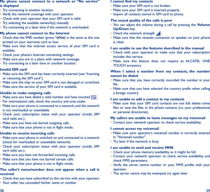 38 39My  phone  cannot  connect  to  a  network  or  “No  service” is displayed• Try connecting in another location.• Verify the network coverage with your operator.• Check with your operator that your SIM card is valid.• Try selecting the available network(s) manually • Try connecting at a later time if the network is overloaded.My phone cannot connect to the Internet• Check that the IMEI number (press *#06#) is the same as the one printed on your warranty card or box.• Make  sure  that  the  internet  access  service  of  your  SIM  card  is available.• Check your phone&apos;s Internet connecting settings.• Make sure you are in a place with network coverage.• Try connecting at a later time or another location.Invalid SIM card• Make sure the SIM card has been correctly inserted (see “Inserting or removing the SIM card”).• Make sure the chip on your SIM card is not damaged or scratched.• Make sure the service of your SIM card is available.Unable to make outgoing calls• Make sure you have dialed a valid number and have touched   .• For international calls, check the country and area codes.• Make sure your phone is connected to a network, and the network is not overloaded or unavailable.• Check  your  subscription  status  with  your  operator  (credit,  SIM card valid, etc.).• Make sure you have not barred outgoing calls.• Make sure that your phone is not in flight mode.Unable to receive incoming calls• Make sure your phone is switched on and connected to a network (check for overloaded or unavailable network).• Check  your  subscription  status  with  your  operator  (credit,  SIM card valid, etc.).• Make sure you have not forwarded incoming calls.• Make sure that you have not barred certain calls.• Make sure that your phone is not in flight mode.The  caller’s  name/number  does not  appear  when  a  call  is received• Check that you have subscribed to this service with your operator.• Your caller has concealed his/her name or number.I cannot find my contacts• Make sure your SIM card is not broken.• Make sure your SIM card is inserted properly.• Import all contacts stored in SIM card to phone.The sound quality of the calls is poor• You can  adjust the  volume during a call by pressing the Volume Up/Down key.• Check the network strength   .• Make sure that the receiver, connector or speaker on your phone is clean.I am unable to use the features described in the manual• Check  with  your  operator  to  make  sure  that  your  subscription includes this service.• Make  sure  this  feature  does  not  require  an  ALCATEL  ONE TOUCH accessory.When  I  select  a  number  from  my  contacts,  the  number cannot be dialed• Make sure that  you have correctly recorded the  number in your file.• Make sure that you have selected the country prefix when calling a foreign country.I am unable to add a contact in my contacts• Make sure that your SIM  card contacts are  not  full;  delete  some files or save the files in the phone contacts (i.e. your professional or personal directories).My callers are unable to leave messages on my voicemail• Contact your network operator to check service availability.I cannot access my voicemail• Make sure your operator’s voicemail number is correctly entered in &quot;Voicemail number&quot;.• Try later if the network is busy.I am unable to send and receive MMS• Check your phone memory availability as it might be full.• Contact your network  operator  to  check  service  availability  and check MMS parameters.• Verify  the  server centre  number  or  your MMS  profile  with  your operator.• The server centre may be swamped, try again later.