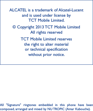 42ALCATEL is a trademark of Alcatel-Lucent and is used under license by  TCT Mobile Limited.© Copyright 2013 TCT Mobile Limited All rights reservedTCT Mobile Limited reserves  the right to alter material  or technical specification  without prior notice.All  &quot;Signature&quot;  ringtones  embedded  in  this  phone  have  been composed, arranged and mixed by NU TROPIC (Amar Kabouche).