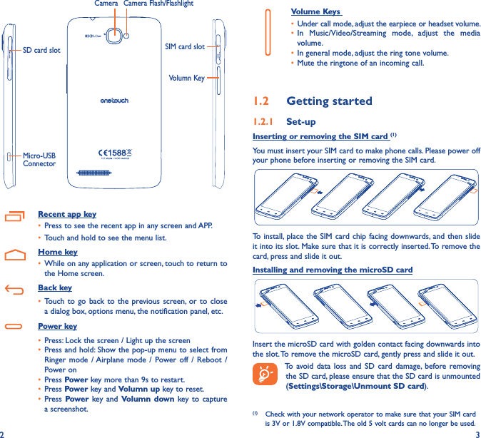 2 3     Volume Keys • Under call mode, adjust the earpiece or headset volume.• In  Music/Video/Streaming  mode,  adjust  the  media volume.• In general mode, adjust the ring tone volume.• Mute the ringtone of an incoming call.1�2  Getting started1�2�1  Set-upInserting or removing the SIM card (1)You must insert your SIM card to make phone calls. Please power off your phone before inserting or removing the SIM card.To install, place the SIM card chip facing downwards, and then slide it into its slot. Make sure that it is correctly inserted. To remove the card, press and slide it out.Installing and removing the microSD cardInsert the microSD card with golden contact facing downwards into the slot. To remove the microSD card, gently press and slide it out.To  avoid data  loss  and  SD card damage,  before removing the SD card, please ensure that the SD card is unmounted (Settings\Storage\Unmount SD card).(1)  Check with your network operator to make sure that your SIM card is 3V or 1.8V compatible. The old 5 volt cards can no longer be used. Volumn KeySIM card slotMicro-USB ConnectorSD card slotCamera Camera Flash/FlashlightRecent app key• Press to see the recent app in any screen and APP.• Touch and hold to see the menu list.   Home key• While on any application or screen, touch to return to the Home screen.   Back key• Touch  to  go back  to  the previous screen, or to  close a dialog box, options menu, the notification panel, etc.   Power key• Press: Lock the screen / Light up the screen• Press and hold: Show the pop-up menu to select from Ringer mode / Airplane mode /  Power off  /  Reboot  /Power on• Press Power key more than 9s to restart.• Press Power key and Volumn up key to reset.• Press Power key and Volumn down key to  capture a screenshot.