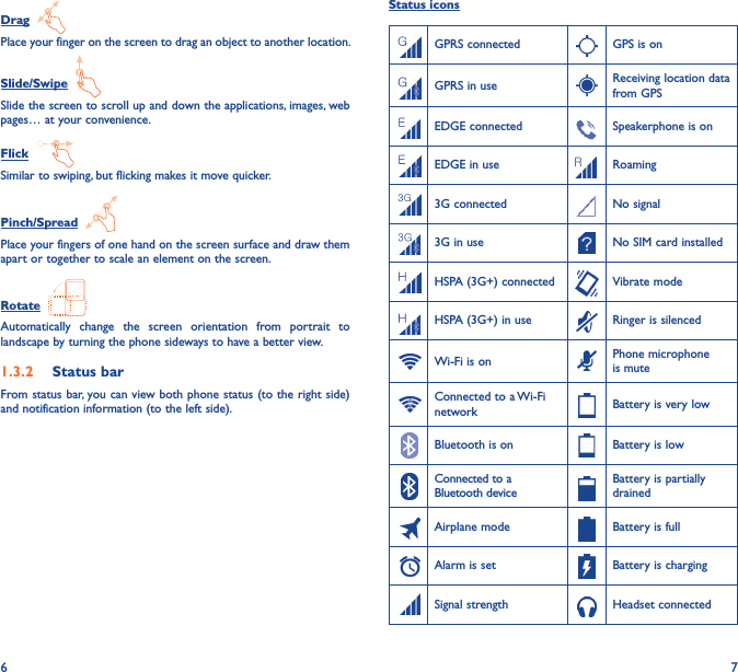 6 7Drag  Place your finger on the screen to drag an object to another location.Slide/Swipe  Slide the screen to scroll up and down the applications, images, web pages… at your convenience.Flick  Similar to swiping, but flicking makes it move quicker.Pinch/Spread  Place your fingers of one hand on the screen surface and draw them apart or together to scale an element on the screen.Rotate  Automatically  change  the  screen  orientation  from  portrait  to landscape by turning the phone sideways to have a better view.1�3�2  Status barFrom status bar, you can view both phone status (to the right side) and notification information (to the left side). Status iconsGPRS connected GPS is onGPRS in use Receiving location data from GPSEDGE connected Speakerphone is onEDGE in use Roaming3G connected No signal3G in use No SIM card installedHSPA (3G+) connected Vibrate modeHSPA (3G+) in use Ringer is silencedWi-Fi is on Phone microphone is muteConnected to a Wi-Fi network Battery is very lowBluetooth is on Battery is lowConnected to a Bluetooth deviceBattery is partially drainedAirplane mode Battery is fullAlarm is set Battery is chargingSignal strength Headset connected