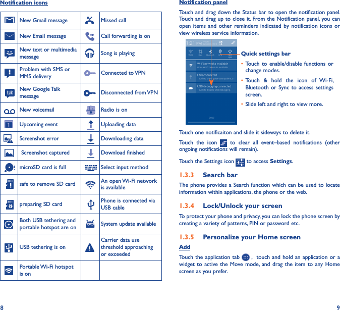 8 9Notification iconsNew Gmail message Missed callNew Email message Call forwarding is onNew text or multimedia message Song is playingProblem with SMS or MMS delivery Connected to VPNNew Google Talk message Disconnected from VPNNew voicemail Radio is onUpcoming event Uploading dataScreenshot error Downloading data Screenshot captured Download finishedmicroSD card is full Select input methodsafe to remove SD card An open Wi-Fi network is availablepreparing SD card Phone is connected via USB cableBoth USB tethering and portable hotspot are on System update availableUSB tethering is onCarrier data use threshold approaching or exceededPortable Wi-Fi hotspot is onNotification panelTouch and drag down the Status bar to open the notification panel. Touch and drag up to close it. From the Notification panel, you can open items and other reminders indicated  by  notification  icons  or view wireless service information. Quick settings bar• Touch  to  enable/disable  functions  or change modes.• Touch  &amp;  hold  the  icon  of  Wi-Fi, Bluetooth or  Sync to  access settings screen.• Slide left and right to view more.Touch one notificaiton and slide it sideways to delete it.Touch  the  icon    to  clear  all  event–based  notifications  (other ongoing notifications will remain).Touch the Settings icon   to access Settings.1�3�3  Search barThe phone provides a Search function which can be used to locate information within applications, the phone or the web. 1�3�4  Lock/Unlock your screenTo protect your phone and privacy, you can lock the phone screen by creating a variety of patterns, PIN or password etc.1�3�5  Personalize your Home screenAddTouch  the application  tab   ,  touch  and hold  an application  or a widget to active the  Move  mode, and  drag  the  item  to  any  Home screen as you prefer.