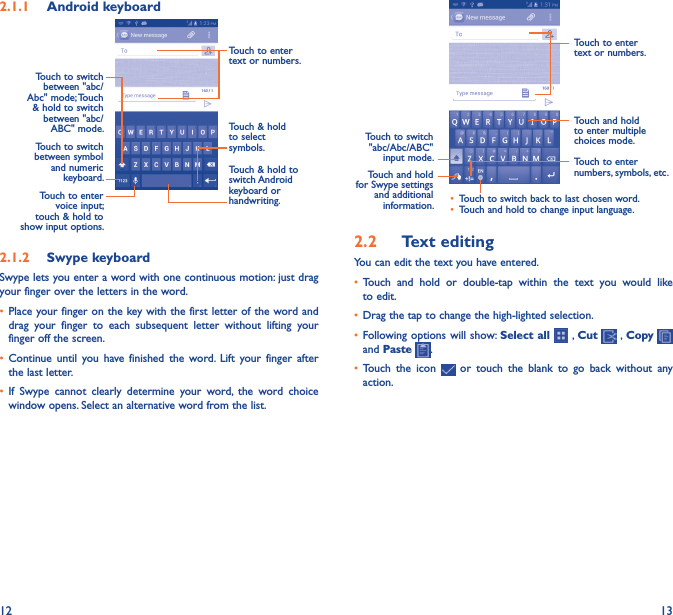 12 132�1�1  Android keyboardTouch to switch between symbol and numeric keyboard. Touch &amp; hold to switch Android keyboard or handwriting.Touch &amp; hold to select symbols.Touch to enter text or numbers.Touch to enter voice input; touch &amp; hold to show input options.Touch to switch  between &quot;abc/Abc&quot; mode; Touch &amp; hold to switch between &quot;abc/ABC&quot; mode.2�1�2  Swype keyboardSwype lets you enter a word with one continuous motion: just drag your finger over the letters in the word.• Place your finger on the key with the first letter of the word and drag  your  finger  to  each  subsequent  letter  without  lifting  your finger off the screen.• Continue  until  you  have  finished  the  word. Lift  your  finger  after the last letter.• If  Swype  cannot  clearly  determine  your  word,  the  word  choice window opens. Select an alternative word from the list.Touch to enter text or numbers.Touch to switch &quot;abc/Abc/ABC&quot; input mode. Touch to enter numbers, symbols, etc.• Touch to switch back to last chosen word.• Touch and hold to change input language.Touch and hold for Swype settings and additional information.Touch and hold to enter multiple choices mode.2�2  Text editingYou can edit the text you have entered.• Touch  and  hold  or  double-tap  within  the  text  you  would  like to edit.• Drag the tap to change the high-lighted selection.• Following options will show: Select all   , Cut   , Copy    and Paste  .• Touch  the  icon    or  touch  the  blank  to  go  back  without  any action.