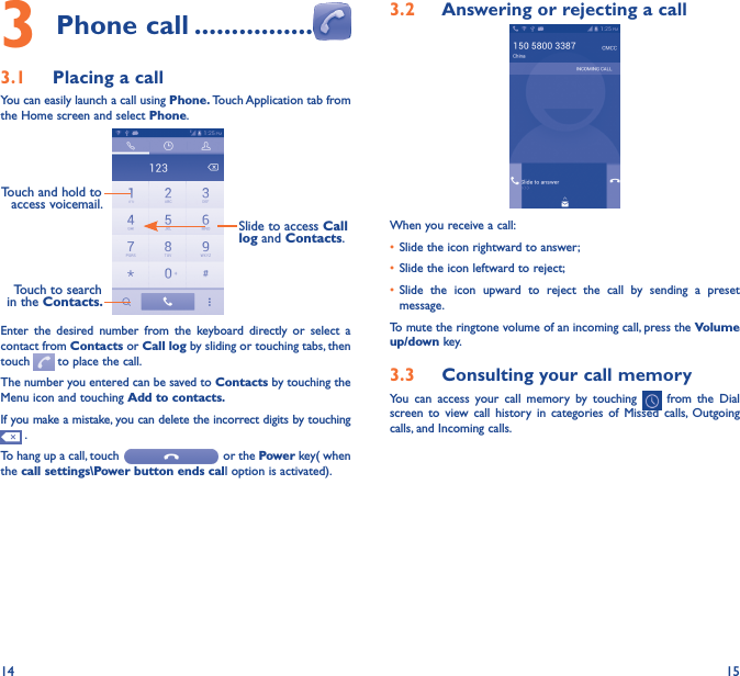 14 153 Phone call ����������������3�1  Placing a callYou can easily launch a call using Phone� Touch Application tab from the Home screen and select Phone. Touch and hold to access voicemail.Slide to access Call log and Contacts.Touch to search in the Contacts�Enter  the  desired  number  from  the  keyboard  directly  or  select  a contact from Contacts or Call log by sliding or touching tabs, then touch   to place the call. The number you entered can be saved to Contacts by touching the Menu icon and touching Add to contacts�If you make a mistake, you can delete the incorrect digits by touching  .To hang up a call, touch   or the Power key( when the call settings\Power button ends call option is activated).3�2  Answering or rejecting a callWhen you receive a call:• Slide the icon rightward to answer;• Slide the icon leftward to reject;• Slide  the  icon  upward  to  reject  the  call  by  sending  a  preset message.To mute the ringtone volume of an incoming call, press the Volume up/down key.3�3  Consulting your call memoryYou  can  access  your  call  memory  by  touching    from  the  Dial screen  to  view  call  history  in  categories  of Missed  calls, Outgoing calls, and Incoming calls.