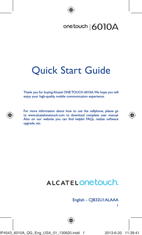 1English - CJB32U1ALAAAQuick Start GuideFor more information about how to use the cellphone, please go to www.alcatelonetouch.com to download complete user manual. Also on our website you can find helpful FAQs, realize software upgrade, etc.Thank you for buying Alcatel ONE TOUCH 6010A. We hope you will enjoy your high-quality mobile communication experience.6010AIP4543_6010A_QG_Eng_USA_01_130620.indd   1IP4543_6010A_QG_Eng_USA_01_130620.indd   1 2013-6-20   11:39:412013-6-20   11:39:41