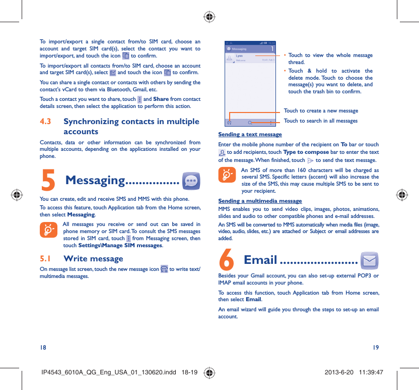 18 19To import/export a single contact from/to SIM card, choose an account and target SIM card(s), select the contact you want to import/export, and touch the icon   to confirm.To import/export all contacts from/to SIM card, choose an account  and target SIM card(s), select   and touch the icon   to confirm.You can share a single contact or contacts with others by sending the contact&apos;s vCard to them via Bluetooth, Gmail, etc.Touch a contact you want to share, touch     and Share from contact details screen, then select the application to perform this action. Synchronizing contacts in multiple 4.3 accountsContacts, data or other information can be synchronized from multiple accounts, depending on the applications installed on your phone.Messaging5   ................You can create, edit and receive SMS and MMS with this phone.To access this feature, touch Application tab from the Home screen, then select Messaging.All messages you receive or send out can be saved in phone memory or SIM card. To consult the SMS messages stored in SIM card, touch     from Messaging screen, then touch Settings\Manage SIM messages.Write message5.1 On message list screen, touch the new message icon   to write text/multimedia messages.Touch to create a new messageTouch to search in all messagesTouch to view the whole message • thread.Touch &amp; hold to activate the • delete mode. Touch to choose the message(s) you want to delete, and touch the trash bin to confirm.Sending a text messageEnter the mobile phone number of the recipient on To  bar or touch  to add recipients, touch Type to compose bar to enter the text of the message. When finished, touch   to send the text message. An SMS of more than 160 characters will be charged as several SMS. Specific letters (accent) will also increase the size of the SMS, this may cause multiple SMS to be sent to your recipient.Sending a multimedia messageMMS enables you to send video clips, images, photos, animations, slides and audio to other compatible phones and e-mail addresses. An SMS will be converted to MMS automatically when media files (image, video, audio, slides, etc.) are attached or Subject or email addresses are added. Email6   .......................Besides your Gmail account, you can also set-up external POP3 or IMAP email accounts in your phone.To access this function, touch Application tab from Home screen, then select Email.An email wizard will guide you through the steps to set-up an email account.IP4543_6010A_QG_Eng_USA_01_130620.indd   18-19IP4543_6010A_QG_Eng_USA_01_130620.indd   18-19 2013-6-20   11:39:472013-6-20   11:39:47