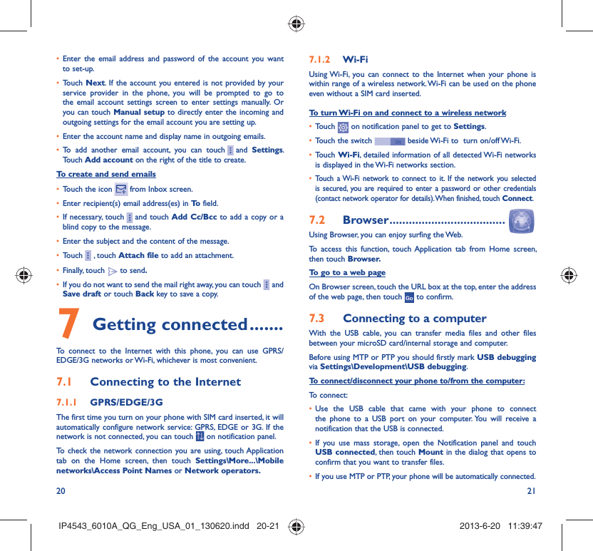 20 21Enter the email address and password of the account you want • to set-up.Touch •  Next. If the account you entered is not provided by your service provider in the phone, you will be prompted to go to the email account settings screen to enter settings manually. Or you can touch Manual setup to directly enter the incoming and outgoing settings for the email account you are setting up.Enter the account name and display name in outgoing emails.• To add another email account, you can touch•       and  Settings. Touch Add account on the right of the title to create.To create and send emailsTouch the icon •     from  Inbox  screen.Enter recipient(s) email address(es) in •  To  field.If necessary, touch•       and touch Add Cc/Bcc to add a copy or a blind copy to the message.Enter the subject and the content of the message.• Touch•       , touch Attach file to add an attachment.Finally, touch •   to send.If you do not want to send the mail right away, you can touch•       and Save draft or touch Back key to save a copy. Getting connected7   .......To connect to the Internet with this phone, you can use GPRS/EDGE/3G networks or Wi-Fi, whichever is most convenient.Connecting to the Internet7.1 GPRS/EDGE/3G7.1.1 The first time you turn on your phone with SIM card inserted, it will automatically configure network service: GPRS, EDGE or 3G. If the network is not connected, you can touch   on notification panel.To check the network connection you are using, touch Application tab on the Home screen, then touch Settings\More...\Mobile networks\Access Point Names or Network operators.Wi-Fi7.1.2 Using Wi-Fi, you can connect to the Internet when your phone is within range of a wireless network. Wi-Fi can be used on the phone even without a SIM card inserted.To turn Wi-Fi on and connect to a wireless networkTouch •   on notification panel to get to Settings.Touch the switch •   beside Wi-Fi to  turn on/off Wi-Fi.Touch •  Wi-Fi, detailed information of all detected Wi-Fi networks is displayed in the Wi-Fi networks section.Touch a Wi-Fi network to connect to it. If the network you selected • is secured, you are required to enter a password or other credentials (contact network operator for details). When finished, touch Connect.Browser7.2   ....................................Using Browser, you can enjoy surfing the Web.To access this function, touch Application tab from Home screen, then touch Browser.To go to a web pageOn Browser screen, touch the URL box at the top, enter the address of the web page, then touch   to confirm. Connecting to a computer7.3 With the USB cable, you can transfer media files and other files between your microSD card/internal storage and computer. Before using MTP or PTP you should firstly mark USB debugging via Settings\Development\USB debugging.To connect/disconnect your phone to/from the computer:To connect:Use the USB cable that came with your phone to connect • the phone to a USB port on your computer. You will receive a notification that the USB is connected.If you use mass storage, open the Notification panel and touch • USB connected, then touch Mount in the dialog that opens to confirm that you want to transfer files.If you use MTP or PTP, your phone will be automatically connected.• IP4543_6010A_QG_Eng_USA_01_130620.indd   20-21IP4543_6010A_QG_Eng_USA_01_130620.indd   20-21 2013-6-20   11:39:472013-6-20   11:39:47
