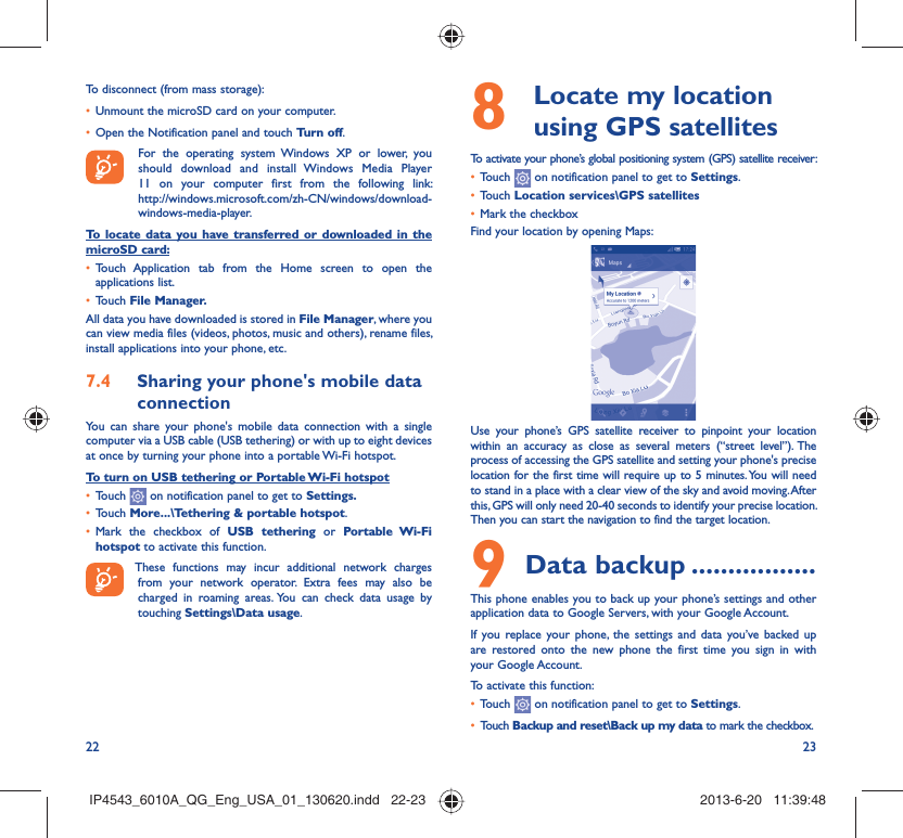 22 23To disconnect (from mass storage):Unmount the microSD card on your computer.• Open the Notification panel and touch •  Turn off.  For the operating system Windows XP or lower, you should download and install Windows Media Player 11 on your computer first from the following link: http://windows.microsoft.com/zh-CN/windows/download-windows-media-player.To locate data you have transferred or downloaded in the microSD card:Touch Application tab from the Home screen to open the • applications list.Touch •  File Manager.All data you have downloaded is stored in File Manager, where you can view media files (videos, photos, music and others), rename files, install applications into your phone, etc.Sharing your phone&apos;s mobile data 7.4 connectionYou can share your phone&apos;s mobile data connection with a single computer via a USB cable (USB tethering) or with up to eight devices at once by turning your phone into a portable Wi-Fi hotspot.To turn on USB tethering or Portable Wi-Fi hotspotTouch •   on notification panel to get to Settings.Touch •  More...\Tethering &amp; portable hotspot.Mark the checkbox of •  USB tethering or Portable Wi-Fi hotspot to activate this function. These functions may incur additional network charges from your network operator. Extra fees may also be charged in roaming areas. You can check data usage by touching Settings\Data usage.  Locate my location 8  using GPS satellitesTo activate your phone’s global positioning system (GPS) satellite receiver:Touch •   on notification panel to get to Settings.Touch •  Location services\GPS satellitesMark the checkbox• Find your location by opening Maps:Use your phone’s GPS satellite receiver to pinpoint your location within an accuracy as close as several meters (“street level”). The process of accessing the GPS satellite and setting your phone&apos;s precise location for the first time will require up to 5 minutes. You will need to stand in a place with a clear view of the sky and avoid moving. After this, GPS will only need 20-40 seconds to identify your precise location. Then you can start the navigation to find the target location.Data backup9   .................This phone enables you to back up your phone’s settings and other application data to Google Servers, with your Google Account. If you replace your phone, the settings and data you’ve backed up are restored onto the new phone the first time you sign in with your Google Account. To activate this function:Touch •   on notification panel to get to Settings.Touch •  Backup and reset\Back up my data to mark the checkbox.IP4543_6010A_QG_Eng_USA_01_130620.indd   22-23IP4543_6010A_QG_Eng_USA_01_130620.indd   22-23 2013-6-20   11:39:482013-6-20   11:39:48