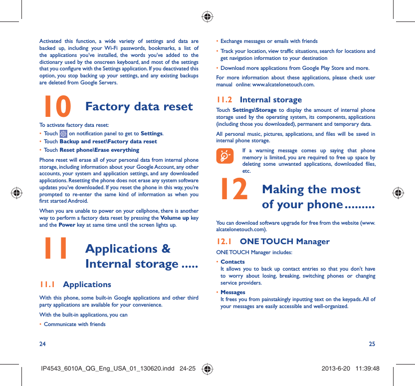 24 25Activated this function, a wide variety of settings and data are backed up, including your Wi-Fi passwords, bookmarks, a list of the applications you’ve installed, the words you’ve added to the dictionary used by the onscreen keyboard, and most of the settings that you configure with the Settings application. If you deactivated this option, you stop backing up your settings, and any existing backups are deleted from Google Servers.Factory data reset 10   To activate factory data reset:Touch •   on notification panel to get to Settings.Touch •  Backup and reset\Factory data resetTouch •  Reset phone\Erase everythingPhone reset will erase all of your personal data from internal phone storage, including information about your Google Account, any other accounts, your system and application settings, and any downloaded applications. Resetting the phone does not erase any system software updates you’ve downloaded. If you reset the phone in this way, you’re prompted to re-enter the same kind of information as when you first started Android.When you are unable to power on your cellphone, there is another way to perform a factory data reset by pressing the Volume up key and the Power key at same time until the screen lights up. Applications &amp; 11  Internal storage .....Applications11.1 With this phone, some built-in Google applications and other third party applications are available for your convenience.With the built-in applications, you canCommunicate with friends• Exchange messages or emails with friends• Track your location, view traffic situations, search for locations and • get navigation information to your destinationDownload more applications from Google Play Store and more.• For more information about these applications, please check user manual  online: www.alcatelonetouch.com.Internal storage11.2 Touch  Settings\Storage to display the amount of internal phone storage used by the operating system, its components, applications (including those you downloaded), permanent and temporary data. All personal music, pictures, applications, and files will be saved in internal phone storage.If a warning message comes up saying that phone memory is limited, you are required to free up space by deleting some unwanted applications, downloaded files, etc. Making the most 12  of your phone .........You can download software upgrade for free from the website (www.alcatelonetouch.com). ONE TOUCH  Manager12.1 ONE TOUCH Manager includes:Contacts• It allows you to back up contact entries so that you don&apos;t have to worry about losing, breaking, switching phones or changing service providers.Messages• It frees you from painstakingly inputting text on the keypads. All of your messages are easily accessible and well-organized.IP4543_6010A_QG_Eng_USA_01_130620.indd   24-25IP4543_6010A_QG_Eng_USA_01_130620.indd   24-25 2013-6-20   11:39:482013-6-20   11:39:48