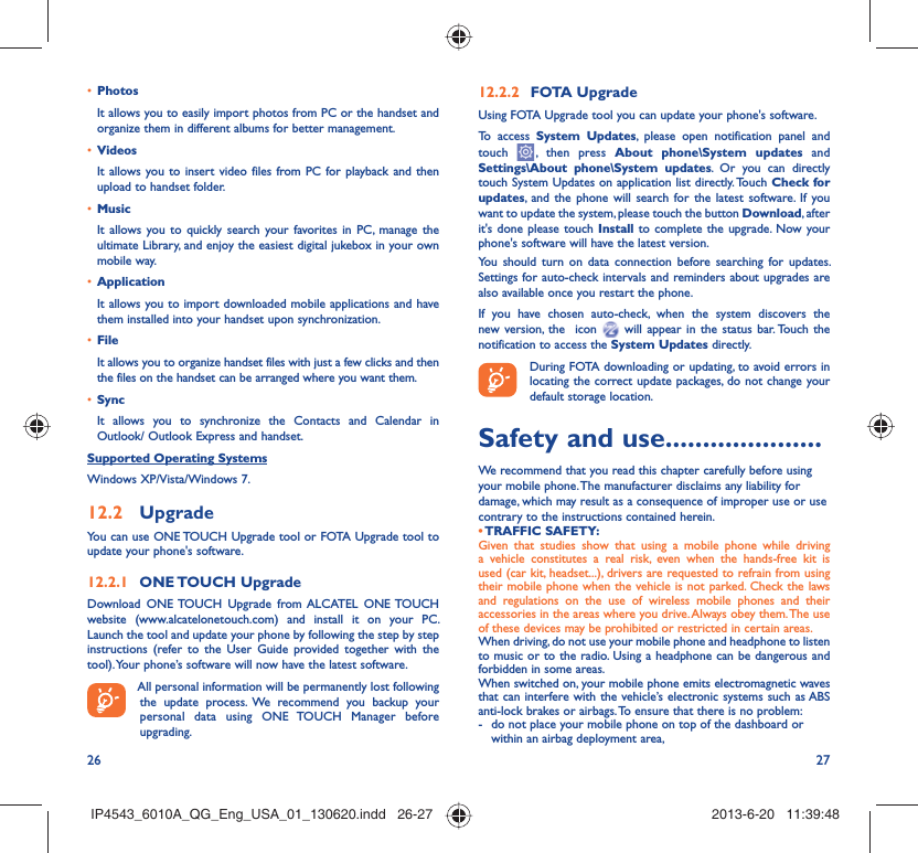 26 27Photos• It allows you to easily import photos from PC or the handset and organize them in different albums for better management.Videos• It allows you to insert video files from PC for playback and then upload to handset folder.Music• It allows you to quickly search your favorites in PC, manage the ultimate Library, and enjoy the easiest digital jukebox in your own mobile way. Application • It allows you to import downloaded mobile applications and have them installed into your handset upon synchronization.File • It allows you to organize handset files with just a few clicks and then the files on the handset can be arranged where you want them.Sync• It allows you to synchronize the Contacts and Calendar in Outlook/ Outlook Express and handset.Supported Operating SystemsWindows XP/Vista/Windows 7.Upgrade12.2 You can use ONE TOUCH Upgrade tool or FOTA Upgrade tool to  update your phone&apos;s software.ONE TOUCH  Upgrade12.2.1 Download ONE TOUCH Upgrade from ALCATEL ONE TOUCH website (www.alcatelonetouch.com) and install it on your PC. Launch the tool and update your phone by following the step by step instructions (refer to the User Guide provided together with the tool). Your phone’s software will now have the latest software. All personal information will be permanently lost following the update process. We recommend you backup your personal data using ONE TOUCH Manager before upgrading.FOTA Upgrade12.2.2 Using FOTA Upgrade tool you can update your phone&apos;s software.To access System Updates, please open notification panel and touch   , then press About phone\System updates and Settings\About phone\System updates. Or you can directly touch System Updates on application list directly. Touch Check for updates, and the phone will search for the latest software. If you want to update the system, please touch the button Download, after it&apos;s done please touch Install to complete the upgrade. Now your phone&apos;s software will have the latest version.You should turn on data connection before searching for updates. Settings for auto-check intervals and reminders about upgrades are also available once you restart the phone.If you have chosen auto-check, when the system discovers the new version, the  icon   will appear in the status bar. Touch the notification to access the System Updates directly. During FOTA downloading or updating, to avoid errors in locating the correct update packages, do not change your default storage location.Safety and use .....................We recommend that you read this chapter carefully before using your mobile phone. The manufacturer disclaims any liability for damage, which may result as a consequence of improper use or use contrary to the instructions contained herein.• TRAFFIC  SAFETY:Given that studies show that using a mobile phone while driving a vehicle constitutes a real risk, even when the hands-free kit is used (car kit, headset...), drivers are requested to refrain from using their mobile phone when the vehicle is not parked. Check the laws and regulations on the use of wireless mobile phones and their accessories in the areas where you drive. Always obey them. The use of these devices may be prohibited or restricted in certain areas.When driving, do not use your mobile phone and headphone to listen to music or to the radio. Using a headphone can be dangerous and forbidden in some areas.When switched on, your mobile phone emits electromagnetic waves that can interfere with the vehicle’s electronic systems such as ABS anti-lock brakes or airbags. To ensure that there is no problem:-  do not place your mobile phone on top of the dashboard or within an airbag deployment area,IP4543_6010A_QG_Eng_USA_01_130620.indd   26-27IP4543_6010A_QG_Eng_USA_01_130620.indd   26-27 2013-6-20   11:39:482013-6-20   11:39:48