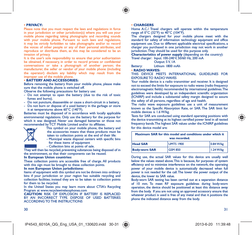 30 31• PRIVACY:Please note that you must respect the laws and regulations in force in your jurisdiction or other jurisdiction(s) where you will use your mobile phone regarding taking photographs and recording sounds with your mobile phone. Pursuant to such laws and regulations, it may be strictly forbidden to take photographs and/or to record the voices of other people or any of their personal attributes, and reproduce or distribute them, as this may be considered to be an invasion of privacy.  It is the user’s sole responsibility to ensure that prior authorization be obtained, if necessary, in order to record private or confidential conversations or take a photograph of another person; the manufacturer, the seller or vendor of your mobile phone (including the operator) disclaim any liability which may result from the improper use of the mobile phone.• BATTERY AND ACCESSORIES:Before removing the battery from your mobile phone, please make sure that the mobile phone is switched off. Observe the following precautions for battery use: -  Do not attempt to open the battery (due to the risk of toxic fumes and burns). -  Do not puncture, disassemble or cause a short-circuit in a battery, -  Do not burn or dispose of a used battery in the garbage or store it at temperatures above 60°C (140°F). Batteries must be disposed of in accordance with locally applicable environmental regulations. Only use the battery for the purpose for which it was designed. Never use damaged batteries or those not recommended by TCT Mobile Limited and/or its affiliates.  This symbol on your mobile phone, the battery and the accessories means that these products must be taken to collection points at the end of their life: -  Municipal waste disposal centers with specific bins for these items of equipment  - Collection bins at points of sale.They will then be recycled, preventing substances being disposed of in the environment, so that their components can be reused.In European Union countries:These collection points are accessible free of charge. All products with this sign must be brought to these collection points.In non European Union jurisdictions:Items of equipment with this symbol are not be thrown into ordinary bins if your jurisdiction or your region has suitable recycling and collection facilities; instead they are to be taken to collection points for them to be recycled.In the United States you may learn more about CTIA’s Recycling Program at www.recyclewirelessphones.comCAUTION: RISK OF EXPLOSION IF BATTERY IS REPLACED BY AN INCORRECT TYPE. DISPOSE OF USED BATTERIES ACCORDING TO THE  INSTRUCTIONS• CHARGERSHome A.C./ Travel chargers will operate within the temperature range of: 0°C (32°F) to 40°C (104°F).The chargers designed for your mobile phone meet with the standard for safety of information technology equipment and office equipment use. Due to different applicable electrical specifications, a charger you purchased in one jurisdiction may not work in another jurisdiction. They should be used for this purpose only.Characteristics of power supply (depending on the country):Travel charger:  Input: 100-240 V, 50/60 Hz, 200 mA  Output: 5 V, 1A Battery:  Lithium 1800 mAh• RADIO WAVES:THIS DEVICE MEETS INTERNATIONAL GUIDELINES FOR EXPOSURE TO RADIO WAVESYour mobile device is a radio transmitter and receiver. It is designed not to exceed the limits for exposure to radio waves (radio frequency electromagnetic fields) recommended by international guidelines. The guidelines were developed by an independent scientific organization (ICNIRP) and include a substantial safety margin designed to assure the safety of all persons, regardless of age and health.The radio wave exposure guidelines use a unit of measurement known as the Specific Absorption Rate, or SAR. The SAR limit for mobile devices is 1.6 W/kg. Tests for SAR are conducted using standard operating positions with the device transmitting at its highest certified power level in all tested frequency bands. The highest SAR values under the ICNIRP guidelines for this device model are:Maximum SAR for this model and conditions under which it was recorded.Head SAR UMTS 1900 0.84 W/kgBody-worn SAR GSM 850 1.24 W/kgDuring use, the actual SAR values for this device are usually well below the values stated above. This is because, for purposes of system efficiency and to minimize interference on the network, the operating power of your mobile device is automatically decreased when full power is not needed for the call. The lower the power output of the device, the lower its SAR value.Body-worn SAR testing has been carried out at a separation distance of 10 mm. To meet RF exposure guidelines during body-worn operation, the device should be positioned at least this distance away from the body.  If you are not using an approved accessory ensure that whatever product is used is free of any metal and that it positions the phone the indicated distance away from the body. IP4543_6010A_QG_Eng_USA_01_130620.indd   30-31IP4543_6010A_QG_Eng_USA_01_130620.indd   30-31 2013-6-20   11:39:482013-6-20   11:39:48