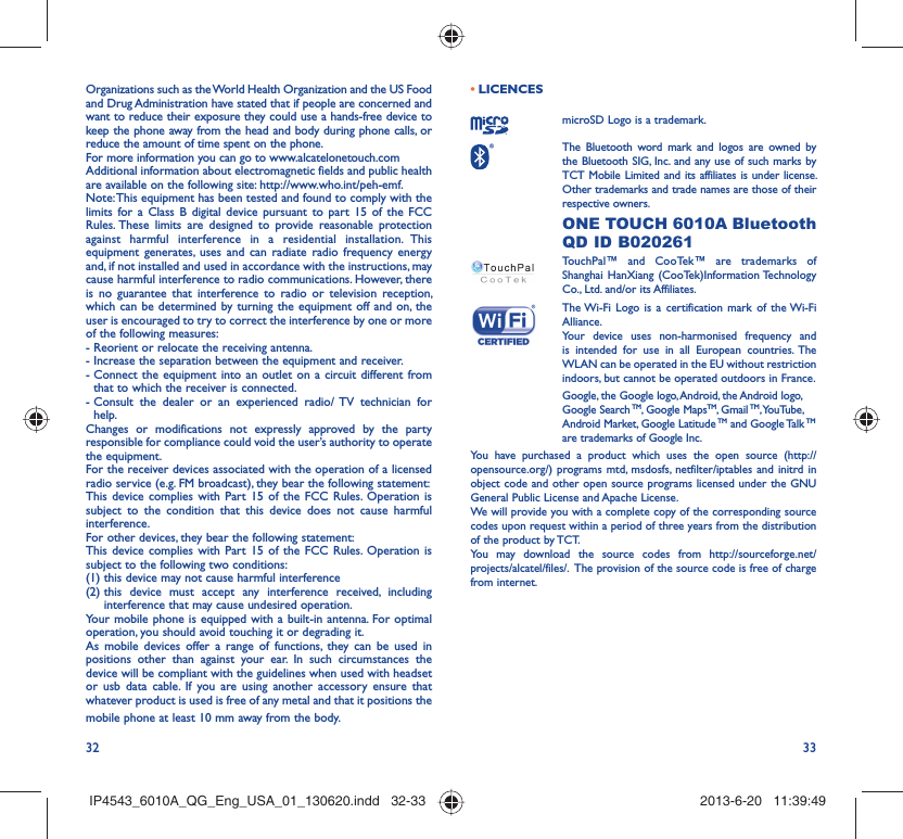 32 33Organizations such as the World Health Organization and the US Food and Drug Administration have stated that if people are concerned and want to reduce their exposure they could use a hands-free device to keep the phone away from the head and body during phone calls, or reduce the amount of time spent on the phone.For more information you can go to www.alcatelonetouch.comAdditional information about electromagnetic fields and public health are available on the following site: http://www.who.int/peh-emf.Note: This equipment has been tested and found to comply with the limits for a Class B digital device pursuant to part 15 of the FCC Rules. These limits are designed to provide reasonable protection against harmful interference in a residential installation. This equipment generates, uses and can radiate radio frequency energy and, if not installed and used in accordance with the instructions, may cause harmful interference to radio communications. However, there is no guarantee that interference to radio or television reception, which can be determined by turning the equipment off and on, the user is encouraged to try to correct the interference by one or more of the following measures:- Reorient or relocate the receiving antenna.- Increase the separation between the equipment and receiver.-  Connect the equipment into an outlet on a circuit different from that to which the receiver is connected.-  Consult the dealer or an experienced radio/ TV technician for help.Changes or modifications not expressly approved by the party responsible for compliance could void the user’s authority to operate the equipment.For the receiver devices associated with the operation of a licensed radio service (e.g. FM broadcast), they bear the following statement:This device complies with Part 15 of the FCC Rules. Operation is subject to the condition that this device does not cause harmful interference.For other devices, they bear the following statement:This device complies with Part 15 of the FCC Rules. Operation is subject to the following two conditions:(1) this device may not cause harmful interference(2)  this device must accept any interference received, including interference that may cause undesired operation.Your mobile phone is equipped with a built-in antenna. For optimal operation, you should avoid touching it or degrading it.As mobile devices offer a range of functions, they can be used in positions other than against your ear. In such circumstances the device will be compliant with the guidelines when used with headset or usb data cable. If you are using another accessory ensure that whatever product is used is free of any metal and that it positions the mobile phone at least 10 mm away from the body.LICENCES • microSD Logo is a trademark. The Bluetooth word mark and logos are owned by the Bluetooth SIG, Inc. and any use of such marks by TCT Mobile Limited and its affiliates is under license. Other trademarks and trade names are those of their respective owners.  ONE TOUCH 6010A Bluetooth QD ID B020261TouchPal™ and CooTek™ are trademarks of Shanghai HanXiang (CooTek)Information Technology Co., Ltd. and/or its Affiliates. The Wi-Fi Logo is a certification mark of the Wi-Fi Alliance.Your device uses non-harmonised frequency and is intended for use in all European countries. The WLAN can be operated in the EU without restriction indoors, but cannot be operated outdoors in France.Google, the Google logo, Android, the Android logo, Google Search TM, Google MapsTM, Gmail TM, YouTube, Android Market, Google Latitude TM and Google Talk TM are trademarks of Google Inc.You have purchased a product which uses the open source (http://opensource.org/) programs mtd, msdosfs, netfilter/iptables and initrd in object code and other open source programs licensed under the GNU General Public License and Apache License. We will provide you with a complete copy of the corresponding source codes upon request within a period of three years from the distribution of the product by TCT. You may download the source codes from http://sourceforge.net/projects/alcatel/files/.  The provision of the source code is free of charge from internet. IP4543_6010A_QG_Eng_USA_01_130620.indd   32-33IP4543_6010A_QG_Eng_USA_01_130620.indd   32-33 2013-6-20   11:39:492013-6-20   11:39:49