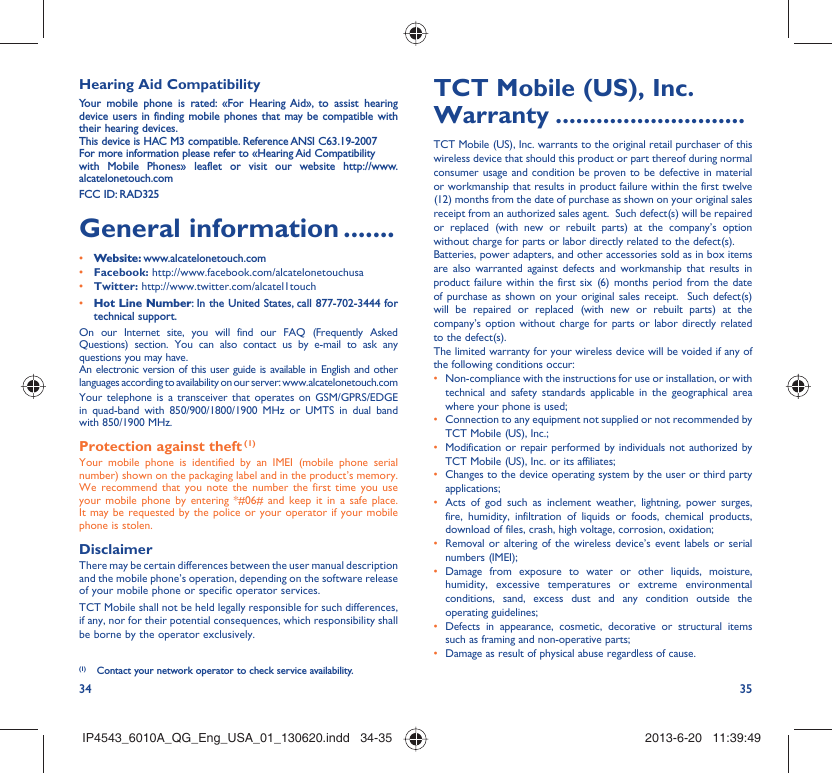 34 35Hearing Aid CompatibilityYour mobile phone is rated: «For Hearing Aid», to assist hearing device users in finding mobile phones that may be compatible with their hearing devices.This device is HAC M3 compatible. Reference ANSI C63.19-2007For more information please refer to «Hearing Aid Compatibilitywith Mobile Phones» leaflet or visit our website http://www.alcatelonetouch.comFCC ID: RAD325General information .......• Website: www.alcatelonetouch.com• Facebook: http://www.facebook.com/alcatelonetouchusa• Twitter: http://www.twitter.com/alcatel1touch• Hot Line Number: In the United States, call 877-702-3444 for technical support.On our Internet site, you will find our FAQ (Frequently Asked Questions) section. You can also contact us by e-mail to ask any questions you may have. An electronic version of this user guide is available in English and other languages according to availability on our server: www.alcatelonetouch.comYour telephone is a transceiver that operates on GSM/GPRS/EDGE in quad-band with 850/900/1800/1900 MHz or UMTS in dual band with 850/1900 MHz.Protection against theft (1)Your mobile phone is identified by an IMEI (mobile phone serial number) shown on the packaging label and in the product’s memory. We recommend that you note the number the first time you use your mobile phone by entering *#06# and keep it in a safe place. It may be requested by the police or your operator if your mobile phone is stolen. DisclaimerThere may be certain differences between the user manual description and the mobile phone’s operation, depending on the software release of your mobile phone or specific operator services.TCT Mobile shall not be held legally responsible for such differences, if any, nor for their potential consequences, which responsibility shall be borne by the operator exclusively.(1)  Contact your network operator to check service availability.TCT Mobile (US), Inc. Warranty ............................TCT Mobile (US), Inc. warrants to the original retail purchaser of this wireless device that should this product or part thereof during normal consumer usage and condition be proven to be defective in material or workmanship that results in product failure within the first twelve (12) months from the date of purchase as shown on your original sales receipt from an authorized sales agent.  Such defect(s) will be repaired or replaced (with new or rebuilt parts) at the company’s option without charge for parts or labor directly related to the defect(s). Batteries, power adapters, and other accessories sold as in box items are also warranted against defects and workmanship that results in product failure within the first six (6) months period from the date of purchase as shown on your original sales receipt.  Such defect(s) will be repaired or replaced (with new or rebuilt parts) at the company’s option without charge for parts or labor directly related to the defect(s). The limited warranty for your wireless device will be voided if any of the following conditions occur:•  Non-compliance with the instructions for use or installation, or with technical and safety standards applicable in the geographical area where your phone is used;•  Connection to any equipment not supplied or not recommended by TCT Mobile (US), Inc.;•  Modification or repair performed by individuals not authorized by TCT Mobile (US), Inc. or its affiliates; •  Changes to the device operating system by the user or third party applications;•  Acts of god such as inclement weather, lightning, power surges, fire, humidity, infiltration of liquids or foods, chemical products, download of files, crash, high voltage, corrosion, oxidation;•  Removal or altering of the wireless device’s event labels or serial numbers (IMEI);• Damage from exposure to water or other liquids, moisture, humidity, excessive temperatures or extreme environmental conditions, sand, excess dust and any condition outside the operating guidelines;•  Defects in appearance, cosmetic, decorative or structural items such as framing and non-operative parts;•  Damage as result of physical abuse regardless of cause.IP4543_6010A_QG_Eng_USA_01_130620.indd   34-35IP4543_6010A_QG_Eng_USA_01_130620.indd   34-35 2013-6-20   11:39:492013-6-20   11:39:49