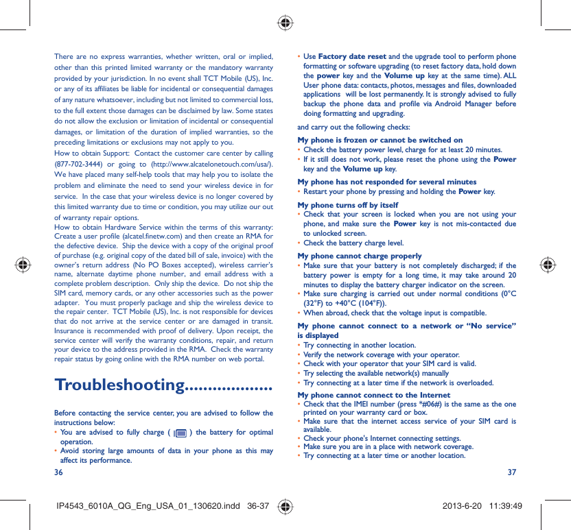 36 37There are no express warranties, whether written, oral or implied, other than this printed limited warranty or the mandatory warranty provided by your jurisdiction. In no event shall TCT Mobile (US), Inc. or any of its affiliates be liable for incidental or consequential damages of any nature whatsoever, including but not limited to commercial loss, to the full extent those damages can be disclaimed by law. Some states do not allow the exclusion or limitation of incidental or consequential damages, or limitation of the duration of implied warranties, so the preceding limitations or exclusions may not apply to you.How to obtain Support:  Contact the customer care center by calling (877-702-3444) or going to (http://www.alcatelonetouch.com/usa/).  We have placed many self-help tools that may help you to isolate the problem and eliminate the need to send your wireless device in for service.  In the case that your wireless device is no longer covered by this limited warranty due to time or condition, you may utilize our out of warranty repair options. How to obtain Hardware Service within the terms of this warranty: Create a user profile (alcatel.finetw.com) and then create an RMA for the defective device.  Ship the device with a copy of the original proof of purchase (e.g. original copy of the dated bill of sale, invoice) with the owner’s return address (No PO Boxes accepted), wireless carrier’s name, alternate daytime phone number, and email address with a complete problem description.  Only ship the device.  Do not ship the SIM card, memory cards, or any other accessories such as the power adapter.  You must properly package and ship the wireless device to the repair center.  TCT Mobile (US), Inc. is not responsible for devices that do not arrive at the service center or are damaged in transit.  Insurance is recommended with proof of delivery. Upon receipt, the service center will verify the warranty conditions, repair, and return your device to the address provided in the RMA.  Check the warranty repair status by going online with the RMA number on web portal.Troubleshooting...................Before contacting the service center, you are advised to follow the instructions below:You are advised to fully charge ( •   ) the battery for optimal operation.Avoid storing large amounts of data in your phone as this may • affect its performance.Use •  Factory date reset and the upgrade tool to perform phone formatting or software upgrading (to reset factory data, hold down the power key and the Volume up key at the same time). ALL User phone data: contacts, photos, messages and files, downloaded applications  will be lost permanently. It is strongly advised to fully backup the phone data and profile via Android Manager before doing formatting and upgrading. and carry out the following checks:My phone is frozen or cannot be switched on Check the battery power level, charge for at least 20 minutes.• If it still does not work, please reset the phone using the •  Power key and the Volume up key.My phone has not responded for several minutesRestart your phone by pressing and holding the •  Power key.My phone turns off by itselfCheck that your screen is locked when you are not using your • phone, and make sure the Power key is not mis-contacted due to unlocked screen.Check the battery charge level.• My phone cannot charge properlyMake sure that your battery is not completely discharged; if the • battery power is empty for a long time, it may take around 20 minutes to display the battery charger indicator on the screen.Make sure charging is carried out under normal conditions (0°C • (32°F) to +40°C (104°F)).When abroad, check that the voltage input is compatible.• My phone cannot connect to a network or “No service” is displayedTry connecting in another location.• Verify the network coverage with your operator.• Check with your operator that your SIM card is valid.• Try selecting the available network(s) manually • Try connecting at a later time if the network is overloaded.• My phone cannot connect to the InternetCheck that the IMEI number (press *#06#) is the same as the one • printed on your warranty card or box.Make sure that the internet access service of your SIM card is • available.Check your phone&apos;s Internet connecting settings.• Make sure you are in a place with network coverage.• Try connecting at a later time or another location.• IP4543_6010A_QG_Eng_USA_01_130620.indd   36-37IP4543_6010A_QG_Eng_USA_01_130620.indd   36-37 2013-6-20   11:39:492013-6-20   11:39:49