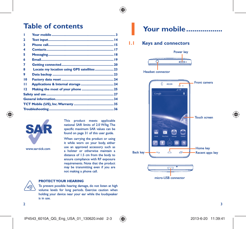 2 3Table of contents1 Your mobile ........................................................................ 32 Text input ..........................................................................143 Phone call..........................................................................154 Contacts ............................................................................175 Messaging ..........................................................................186  Email ..................................................................................197 Getting connected ........................................................... 208   Locate my location using GPS satellites .....................239 Data backup .....................................................................2310  Factory data reset ...........................................................2411  Applications &amp; Internal storage .....................................2412  Making the most of your phone .................................... 25Safety and use ............................................................................ 27General information..................................................................34TCT Mobile (US), Inc. Warranty .............................................35Troubleshooting .........................................................................36www.sar-tick.comThis product meets applicable national SAR limits of 2.0 W/kg. The specific maximum SAR values can be found on page 31 of this user guide.When carrying the product or using it while worn on your body, either use an approved accessory such as a holster or otherwise maintain a distance of 1.5 cm from the body to ensure compliance with RF exposure requirements. Note that the product may be transmitting even if you are not making a phone call.Your mobile1   ..................Keys and connectors1.1 Front cameraTouch screenRecent apps keyHome keyBack keyHeadset connector micro-USB connectorPower keyPROTECT YOUR  HEARING To prevent possible hearing damage, do not listen at high volume levels for long periods. Exercise caution when holding your device near your ear while the loudspeaker is in use.IP4543_6010A_QG_Eng_USA_01_130620.indd   2-3IP4543_6010A_QG_Eng_USA_01_130620.indd   2-3 2013-6-20   11:39:412013-6-20   11:39:41