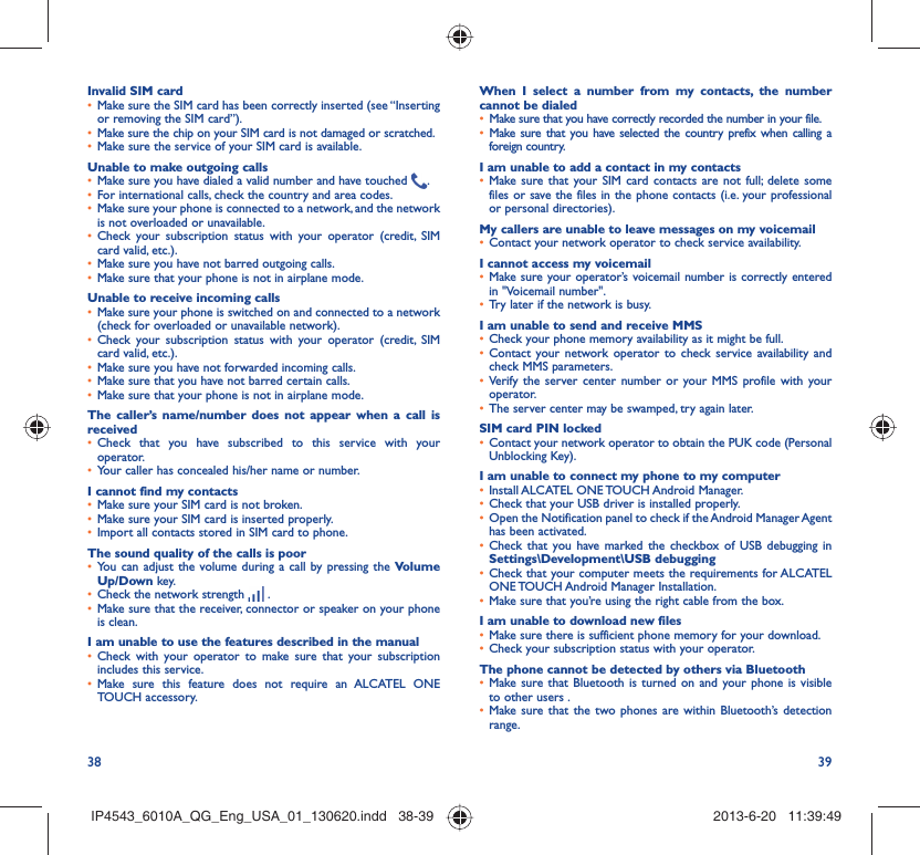 38 39Invalid SIM cardMake sure the SIM card has been correctly inserted (see “Inserting • or removing the SIM card”).Make sure the chip on your SIM card is not damaged or scratched.• Make sure the service of your SIM card is available.• Unable to make outgoing callsMake sure you have dialed a valid number and have touched •  .For international calls, check the country and area codes.• Make sure your phone is connected to a network, and the network • is not overloaded or unavailable.Check your subscription status with your operator (credit, SIM • card valid, etc.).Make sure you have not barred outgoing calls.• Make sure that your phone is not in airplane mode.• Unable to receive incoming callsMake sure your phone is switched on and connected to a network • (check for overloaded or unavailable network).Check your subscription status with your operator (credit, SIM • card valid, etc.).Make sure you have not forwarded incoming calls.• Make sure that you have not barred certain calls.• Make sure that your phone is not in airplane mode.• The caller’s name/number does not appear when a call is receivedCheck that you have subscribed to this service with your • operator.Your caller has concealed his/her name or number.• I cannot find my contactsMake sure your SIM card is not broken.• Make sure your SIM card is inserted properly.• Import all contacts stored in SIM card to phone.• The sound quality of the calls is poorYou can adjust the volume during a call by pressing the •  Volume Up/Down key.Check the network strength •   .Make sure that the receiver, connector or speaker on your phone • is clean.I am unable to use the features described in the manualCheck with your operator to make sure that your subscription • includes this service.Make sure this feature does not require an ALCATEL ONE • TOUCH accessory.When I select a number from my contacts, the number cannot be dialedMake sure that you have correctly recorded the number in your file.• Make sure that you have selected the country prefix when calling a • foreign country.I am unable to add a contact in my contactsMake sure that your SIM card contacts are not full; delete some • files or save the files in the phone contacts (i.e. your professional or personal directories).My callers are unable to leave messages on my voicemailContact your network operator to check service availability.• I cannot access my voicemailMake sure your operator’s voicemail number is correctly entered • in &quot;Voicemail number&quot;.Try later if the network is busy.• I am unable to send and receive MMSCheck your phone memory availability as it might be full.• Contact your network operator to check service availability and • check MMS parameters.Verify the server center number or your MMS profile with your • operator.The server center may be swamped, try again later.• SIM card PIN lockedContact your network operator to obtain the PUK code (Personal • Unblocking Key).I am unable to connect my phone to my computerInstall ALCATEL ONE TOUCH Android Manager.• Check that your USB driver is installed properly.• Open the Notification panel to check if the Android Manager Agent • has been activated.Check that you have marked the checkbox of USB debugging in • Settings\Development\USB debuggingCheck that your computer meets the requirements for ALCATEL • ONE TOUCH Android Manager Installation.Make sure that you’re using the right cable from the box.• I am unable to download new filesMake sure there is sufficient phone memory for your download.• Check your subscription status with your operator.• The phone cannot be detected by others via BluetoothMake sure that Bluetooth is turned on and your phone is visible • to other users .Make sure that the two phones are within Bluetooth’s detection • range.IP4543_6010A_QG_Eng_USA_01_130620.indd   38-39IP4543_6010A_QG_Eng_USA_01_130620.indd   38-39 2013-6-20   11:39:492013-6-20   11:39:49