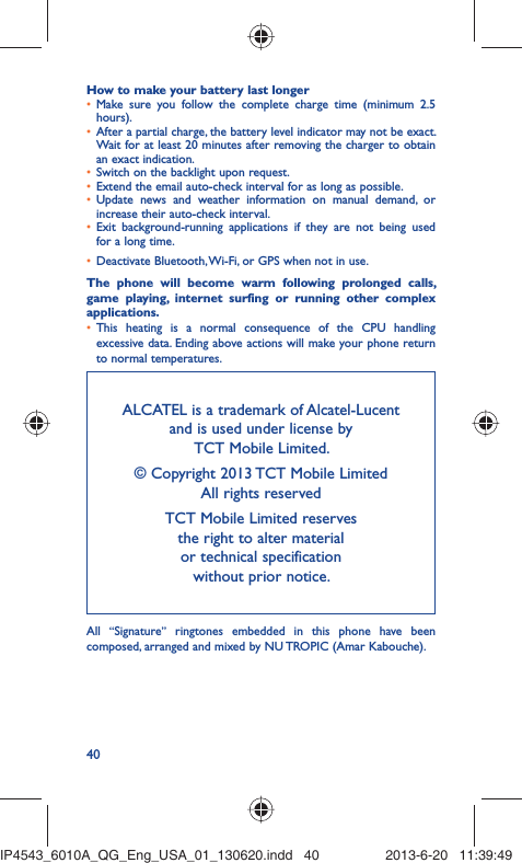 40How to make your battery last longerMake sure you follow the complete charge time (minimum 2.5 • hours).After a partial charge, the battery level indicator may not be exact. • Wait for at least 20 minutes after removing the charger to obtain an exact indication.Switch on the backlight upon request.• Extend the email auto-check interval for as long as possible.• Update news and weather information on manual demand, or • increase their auto-check interval.Exit background-running applications if they are not being used • for a long time.Deactivate Bluetooth, Wi-Fi, or GPS when not in use.• The phone will become warm following prolonged calls, game playing, internet surfing or running other complex applications. This heating is a normal consequence of the CPU handling • excessive data. Ending above actions will make your phone return to normal temperatures.ALCATEL is a trademark of Alcatel-Lucentand is used under license by TCT Mobile Limited.© Copyright 2013 TCT Mobile LimitedAll rights reservedTCT Mobile Limited reserves the right to alter material or technical specification without prior notice.All  “Signature” ringtones embedded in this phone have been composed, arranged and mixed by NU TROPIC (Amar Kabouche).IP4543_6010A_QG_Eng_USA_01_130620.indd   40IP4543_6010A_QG_Eng_USA_01_130620.indd   40 2013-6-20   11:39:492013-6-20   11:39:49