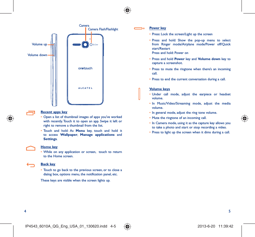 4 5Volume upVolume downCamera Flash/FlashlightCameraRecent apps keyOpen a list of thumbnail images of apps you&apos;ve worked • with recently. Touch it to open an app. Swipe it left or right to remove a thumbnail from the list. Touch and hold: As •  Menu key, touch and hold it to access Wallpaper,  Manage applications and Settings.Home keyWhile on any application or screen,  touch to return • to the Home screen.Back keyTouch to go back to the previous screen, or to close a • dialog box, options menu, the notification panel, etc.These keys are visible when the screen lights up.Power keyPress: Lock the screen/Light up the screen• Press and hold: Show the pop-up menu to select • from Ringer mode/Airplane mode/Power off/Quick start/RestartPress and hold: Power onPress and hold•   Power key and Volume down key to capture a screenshot.Press to mute the ringtone when there’s an incoming • call.Press to end the current conversation during a call.• Volume keys Under call mode, adjust the earpiece or headset • volume.In Music/Video/Streaming mode, adjust the media • volume.In general mode, adjust the ring tone volume.• Mute the ringtone of an incoming call.• In Camera mode, using it as the capture key allows you • to take a photo and start or stop recording a video.Press to light up the screen when it dims during a call.• IP4543_6010A_QG_Eng_USA_01_130620.indd   4-5IP4543_6010A_QG_Eng_USA_01_130620.indd   4-5 2013-6-20   11:39:422013-6-20   11:39:42