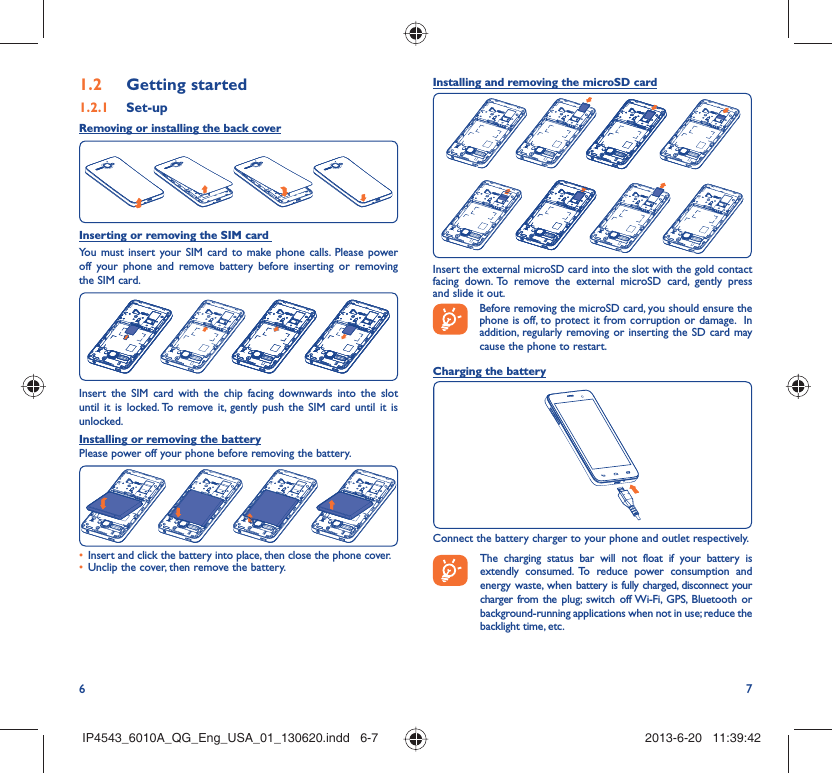 6 7Getting started1.2  Set-up1.2.1 Removing or installing the back coverInserting or removing the SIM card You must insert your SIM card to make phone calls. Please power off your phone and remove battery before inserting or removing the SIM card.Insert the SIM card with the chip facing downwards into the slot until it is locked. To remove it, gently push the SIM card until it is unlocked.Installing or removing the batteryPlease power off your phone before removing the battery.Insert and click the battery into place, then close the phone cover.• Unclip the cover, then remove the battery.• Installing and removing the microSD cardInsert the external microSD card into the slot with the gold contact facing down. To remove the external microSD card, gently press and slide it out.Before removing the microSD card, you should ensure the phone is off, to protect it from corruption or damage.  In addition, regularly removing or inserting the SD card may cause the phone to restart. Charging the batteryConnect the battery charger to your phone and outlet respectively. The charging status bar will not float if your battery is extendly consumed. To reduce power consumption and energy waste, when battery is fully charged, disconnect your charger from the plug; switch off Wi-Fi, GPS, Bluetooth or background-running applications when not in use; reduce the backlight time, etc.IP4543_6010A_QG_Eng_USA_01_130620.indd   6-7IP4543_6010A_QG_Eng_USA_01_130620.indd   6-7 2013-6-20   11:39:422013-6-20   11:39:42